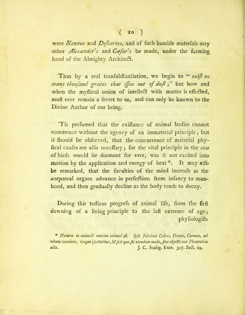 were Newton and Defcartes, and of fuch humble materials may- other Alexander s and Ccefar s be made, under the forming hand of the Almighty Architect. Thus by a real tranfubflantiation,. we begin to ec exifl on many thoujand grains that ijfue out of duft but how and when the myftical union of intellect with matter is effected, muft ever remain a fecret to us, and can only be known to the Divine Author of our being., ’Tis prefumed that the exiftance of animal bodies cannot £ commence without the agency of an immaterial principle; but it Ihould be obferved, that the concurrence of material phy- fical caufes are alfo necelfary; for the vital principle in the ova of birds would lie dormant for ever, was it not excited into motion by the application and energy of heat *. It may alfo be remarked, that the faculties of the mind increafe as the corporeal organs advance in perfection from infancy to man- hood, and then gradually decline as the body tends to decay. During this tedious progrefs of animal life, from the firft dawning of a living principle to the laft extreme of age; phyfiologifts *■' Natura in animali omnino animal eft. Ip fa fabricat Calces, Dentes, Cornua, ad vitam tuendam; itaqut ijt etutitur,.&Jcit quo fit utendum modo, fine objelta aut Phantavia. ulla.. J. C. Scalig. Exer. 307. Sect. 29.