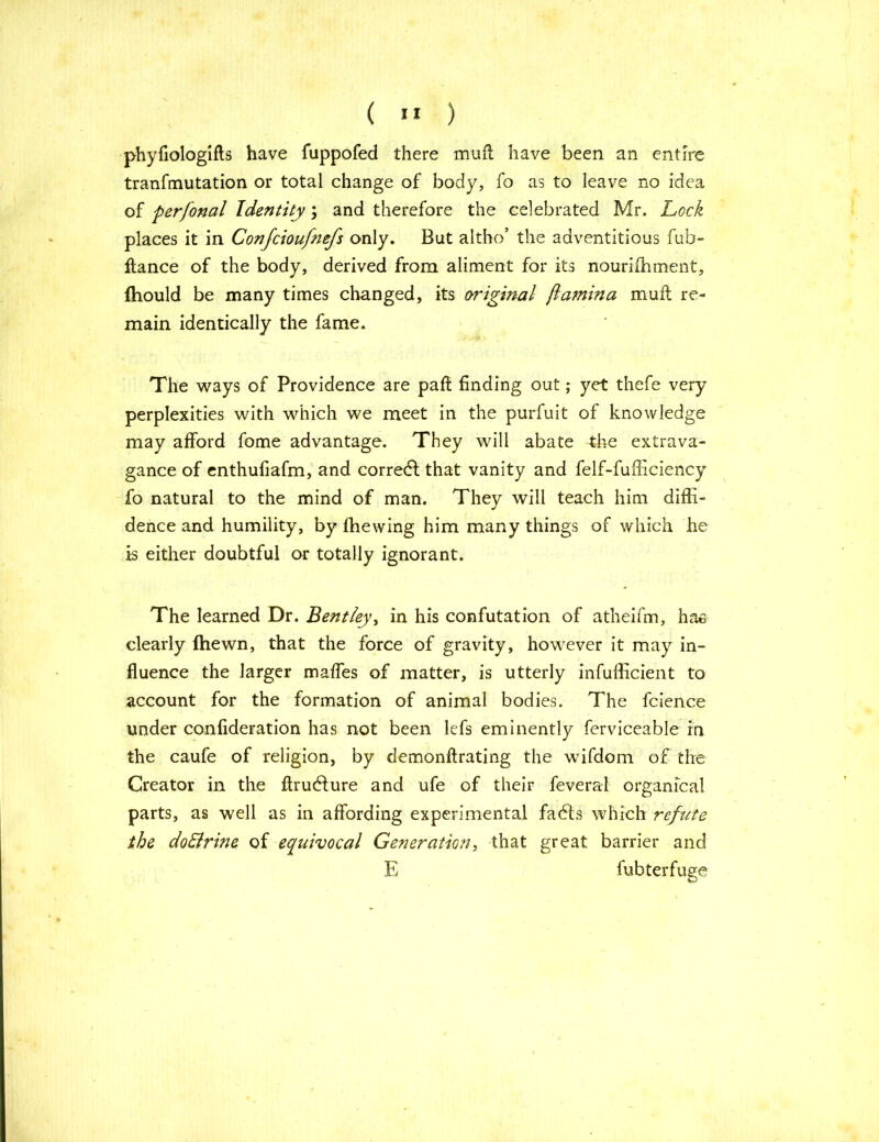 ( ” ) phyfiologifts have fuppofed there muft have been an entire tranfmutation or total change of body, fo as to leave no idea of perfonal Identity; and therefore the celebrated Mr. Lock places it in Confcioufnefs only. But altho’ the adventitious fub- ftance of the body, derived from aliment for its nourishment, fhould be many times changed, its original jlamina muft re- main identically the fame. The ways of Providence are paft finding out; yet thefe very perplexities with which we meet in the purfuit of knowledge may afford fome advantage. They will abate the extrava- gance of enthufiafm, and corredl that vanity and felf-fufficiency fo natural to the mind of man. They will teach him diffi- dence and humility, by {hewing him many things of which he is either doubtful or totally ignorant. The learned Dr. Bentley, in his confutation of atheifm, ha& clearly {hewn, that the force of gravity, however it may in- fluence the larger maffes of matter, is utterly infufficient to account for the formation of animal bodies. The Science under confideration has not been lefs eminently ferviceable in the caufe of religion, by demonftrating the wifdom of the Creator in the ftrudfure and ufe of their feveral organfcal parts, as well as in affording experimental fa6ts which refute the doElrine of equivocal Generation, that great barrier and E Subterfuge