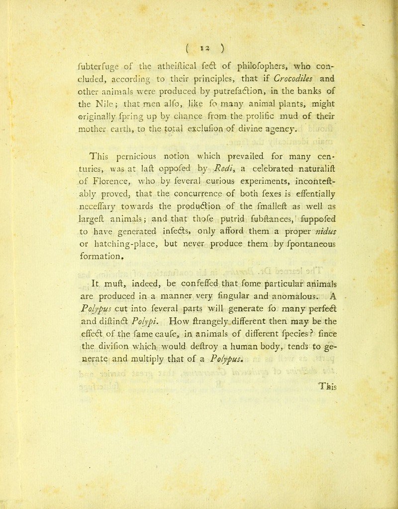 ( »3 ) fubterfuge of the atheiflical fefl of philofophers, who con- cluded, according to their principles, that if Crocodiles and other animals were produced by putrefaction, in the banks of tire Nile; that men alfo, like fo many animal plants, might originally fpring up by chance from the prolific mud of their mother earth, to the total exclufion of divine agency. This pernicious notion which prevailed for many cen- turies, was at lafb oppofed by Redi, a celebrated naturalifl of Florence, who by feveral curious experiments, inconteft- ably provedj that the concurrence of both fexes is effentially neceflary towards the produdtion of the fmalleft as well as largefl animals; and that thofe putrid fubftances, fuppofed to have generated infedls, only afford them a proper nidus or hatching-place, but never produce them by fpontaneous formation. ... ■ ■ ' r »*' ~ It muft, indeed, be confeffed that fome particular animals are produced in a manner very fingular and anomalous. A Polypus cut into feveral parts will generate fo many perfect and diftindf Polypi. How ftrangely different then may be the effedl of the fame caufe, in animals of different fpecies ? fince the divifion which would deftroy a human body, tends to ge- nerate and multiply that of a Polypus. This