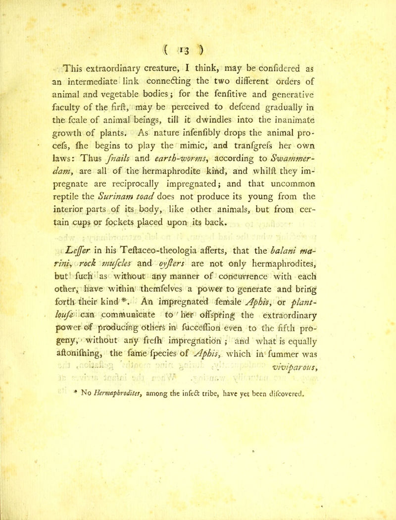 ( >3 ) This extraordinary creature, I think, may be confidered as an intermediate link connecting the two different orders of animal and vegetable bodies; for the fenfitive and generative faculty of the firft, may be perceived to defcend gradually in the fcale of animal beings, till it dwindles into the inanimate growth of plants. As nature infenfibly drops the animal pro- cefs, (he begins to play the mimic, and tranfgrefs her own laws: Thus f7wils and earth-worms, according to Swammer- dam, are all of the hermaphrodite kind, and whilft they im- pregnate are reciprocally impregnated; and that uncommon reptile the Surinam toad does not produce its young from the interior parts of its body, like other animals, but from cer- tain cups or fockets placed upon its back. Lejfer in his Teftaceo-theologia afferts, that the halani ma- rini> rock mufcles and oyjiers are not only hermaphrodites, but fuch as without any manner of concurrence with each other, have within themfelves a power to generate and briiig forth their kind *. An impregnated female Aphis, or plant- loufe can communicate to7 her offspring the extraordinary power of producing others in fucceffion even to the fifth pro- geny,'-without any frefh impregriation ; and what is equally aftonithing, the fame fpecies of Aphis, which in fummer was ; V . _ viviparous, * No Hermaphroditer, among the infedt tribe, have yet been diicovered.