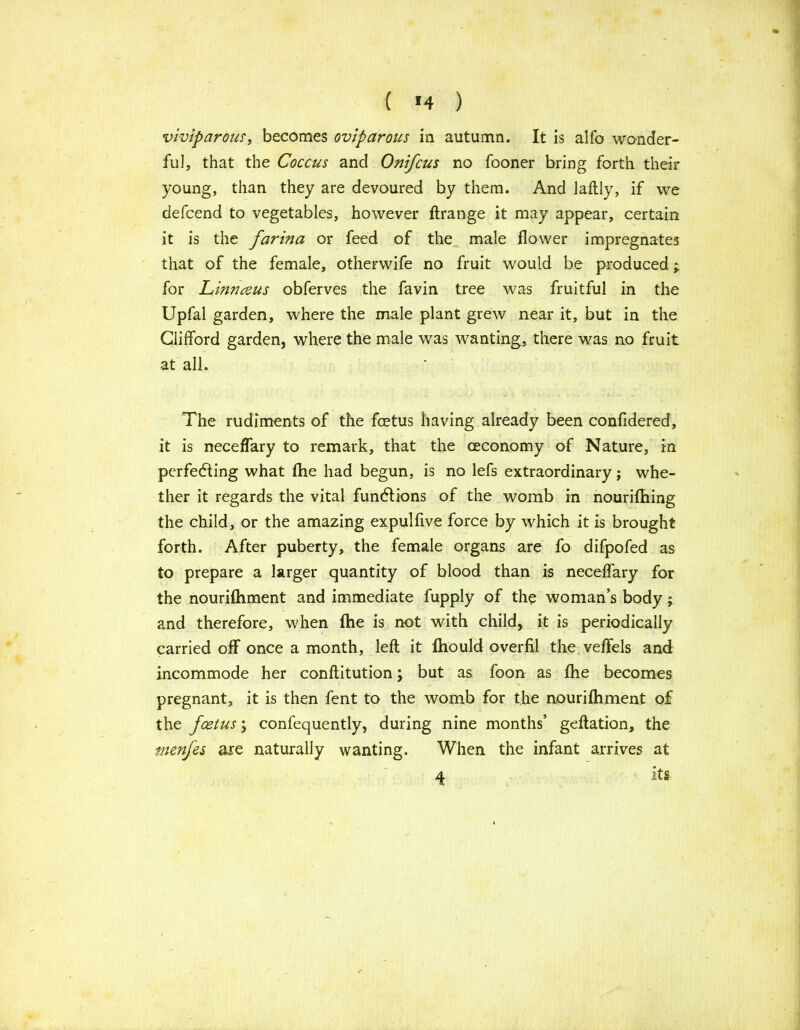 ( *4 ) viviparous, becomes oviparous in autumn. It is alfo wonder- ful, that the Coccus and Oni/cus no fooner bring forth their young, than they are devoured by them. And laftly, if we defcend to vegetables, however ftrange it may appear, certain it is the farina or feed of the male flower impregnates that of the female, otherwife no fruit would be produced; for Linnaeus obferves the favin tree was fruitful in the Upfal garden, where the male plant grew near it, but in the Clifford garden, where the male was wanting, there was no fruit at all. The rudiments of the foetus having already been confidered, it is neceflary to remark, that the ceconomy of Nature, in perfecting what fhe had begun, is no lefs extraordinary; whe- ther it regards the vital functions of the womb in nourifhing the child, or the amazing expulfive force by which it is brought forth. After puberty, the female organs are fo difpofed as to prepare a larger quantity of blood than is neceflary for the nouriftiment and immediate fupply of the woman’s body; and therefore, when fhe is not with child, it is periodically carried off once a month, left it fhould overftl the veftels and incommode her conftitution; but as foon as fhe becomes pregnant, it is then fent to the womb for the nouriftiment of the fcetus; confequently, during nine months’ geftation, the menfes are naturally wanting. When the infant arrives at 4 its