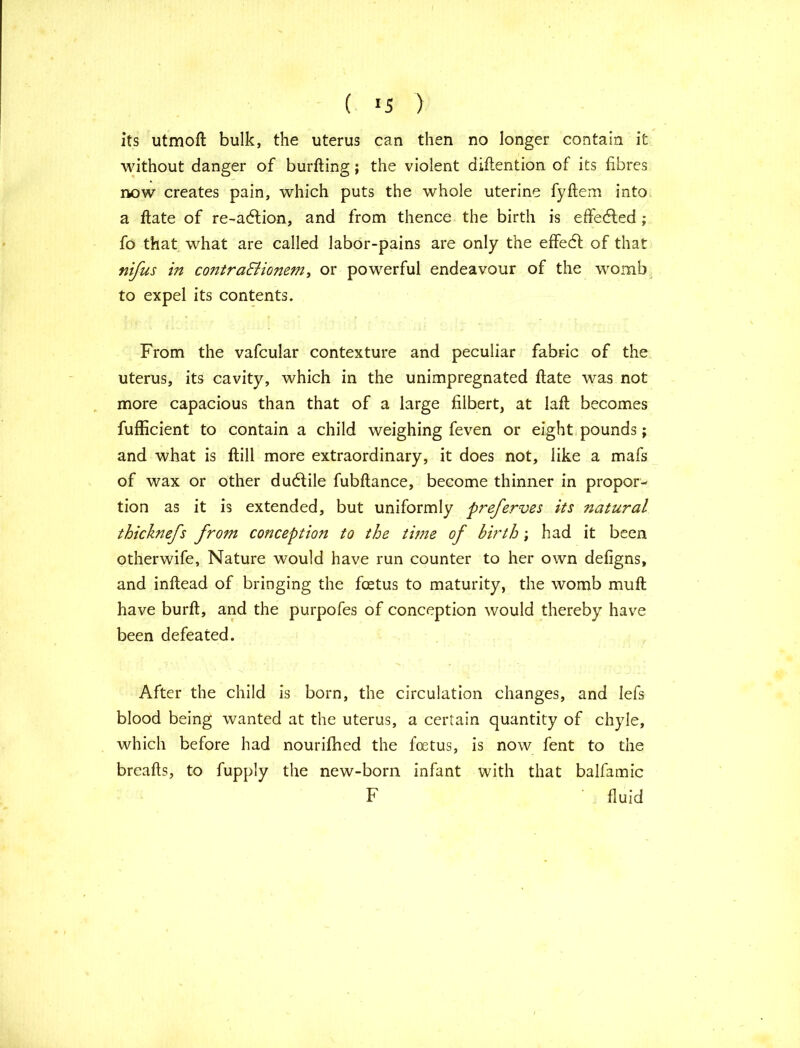 ( >5 ) its utmoft bulk, the uterus can then no longer contain it without danger of burfting; the violent diftention of its fibres now creates pain, which puts the whole uterine fyftem into a ftate of re-adtion, and from thence the birth is effected ; fo that what are called labor-pains are only the effedl of that nifus in contra&ionem, or powerful endeavour of the womb to expel its contents. From the vafcular contexture and peculiar fabric of the uterus, its cavity, which in the unimpregnated ftate was not more capacious than that of a large filbert, at laft becomes fufficient to contain a child weighing feven or eight pounds; and what is ftill more extraordinary, it does not, like a mafs of wax or other dudlile fubftance, become thinner in propor- tion as it is extended, but uniformly preferves its natural thicknefs from conception to the time of birth; had it been otherwife, Nature would have run counter to her own defigns, and inftead of bringing the foetus to maturity, the womb muft have burft, and the purpofes of conception would thereby have been defeated. After the child is born, the circulation changes, and lefs blood being wanted at the uterus, a certain quantity of chyle, which before had nourifhed the foetus, is now fent to the breafts, to fupply the new-born infant with that balfamic F fluid