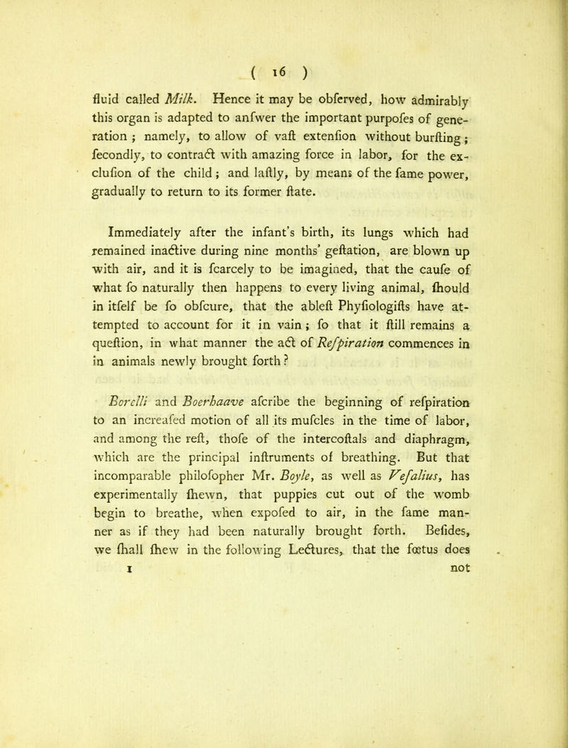 fluid called Milk. Hence it may be obferved, how admirably this organ is adapted to anfwer the important purpofes of gene- ration ; namely, to allow of vaft extenfion without burfting ; fecondly, to contract with amazing force in labor, for the ex- clufion of the child ; and laftly, by means of the fame power, gradually to return to its former ftate. Immediately after the infant’s birth, its lungs which had remained inactive during nine months’ geftation, are blown up with air, and it is fcarcely to be imagined, that the caufe of what fo naturally then happens to every living animal, fhould in itfelf be fo obfcure, that the ableft Phyfiologifts have at- tempted to account for it in vain ; fo that it ftill remains a queflion, in what manner the a61 of Refpiration commences in in animals newly brought forth ? Borelli and Boerhaave afcribe the beginning of refpiration to an increafed motion of all its mufcles in the time of labor, and among the reft, thofe of the intercoftals and diaphragm, which are the principal inftruments of breathing. But that incomparable philofopher Mr. Boyle, as well as Vefalius, has experimentally fhewn, that puppies cut out of the womb begin to breathe, when expofed to air, in the fame man- ner as if they had been naturally brought forth. Befides, we final! fhew in the following Ledftures, that the foetus does not i