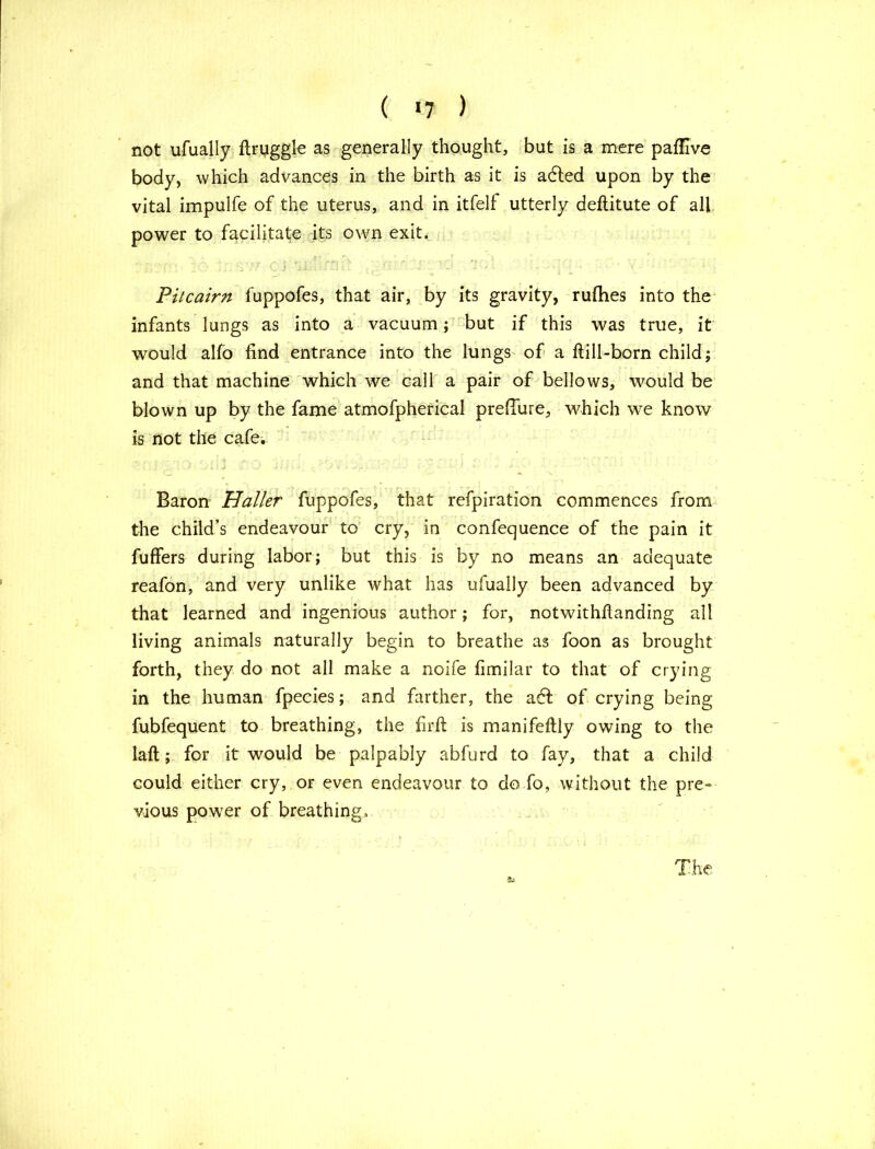 ( *7 ) not ufually ftruggl-e as generally thought, but is a mere paflive body, which advances in the birth as it is adled upon by the vital impulfe of the uterus, and in itfelf utterly deflitute of all power to facilitate its own exit. r;.?p: to cl aii.• rru: * : *.• ” ■ - -■l- * v • • Pitcairn fuppofes, that air, by its gravity, rufhes into the infants lungs as into a vacuum; but if this was true, it would alfo find entrance into the lungs of a ftill-born child; and that machine which we call a pair of bellows, would be blown up by the fame atmofpherical preffure, which we know is not the cafe. Baron Haller fuppofes, that refpiration commences from the child’s endeavour to cry, in confequence of the pain it fuffers during labor; but this is by no means an adequate reafon, and very unlike what has ufually been advanced by that learned and ingenious author; for, notwithfianding all living animals naturally begin to breathe as foon as brought forth, they do not all make a noife fimilar to that of crying in the human fpecies; and farther, the adf of crying being fubfequent to breathing, the firft is manifeftly owing to the laft; for it would be palpably abfurd to fay, that a child could either cry, or even endeavour to do fo, without the pre- vious power of breathing. 2LS