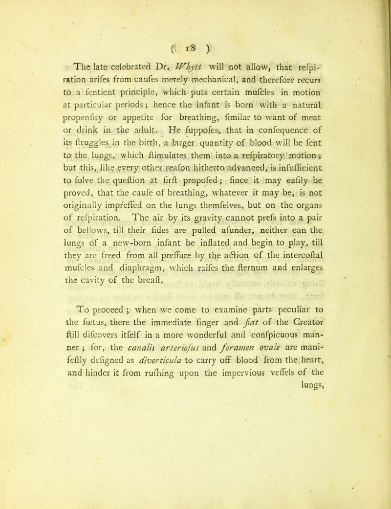(' >8 > . The late celebrated Dr. Whytt will not allow, that refpi- ration arifes from caufes merely mechanical, and therefore recurs to a fentient principle, which puts certain mufcles in motion at particular periods; hence the infant is born with a natural propenfity or appetite for breathing, fimilar to want of meat or drink in the adult. He fuppofes, that in confequence of its flruggles in the birth, a larger quantity of blood will be fent to the lungs, which ffimulates them into a refpiratory motion ; but this, like every other reafon hitherto advanced, is infufficient to folve the queftion at firft propofed ; fince it may eafily be proved, that the caufe of breathing, whatever it may be, is not originally imprefled on the lungs themfelves, but on the organs of refpiration. The air by its gravity cannot prefs into a pair of bellows, till their lides are pulled afunder, neither can the lungs of a new-born infant be inflated and begin to play, till they are freed from all preflure by the action of the intercoflal mufcles and diaphragm, which raifes the fternum and enlarges the cavity of the bread:. To proceed ; when we come to examine parts peculiar to the foetus, there the immediate finger and fiat of the Creator ftill difcovers itfelf in a more wonderful and confpicuous man- ner ; for, the canalis arteriofus and foramen ovale are mani- feftly defigned as diverticula to carry off blood from the heart, and hinder it from rufhing upon the impervious veflels of the lungs,