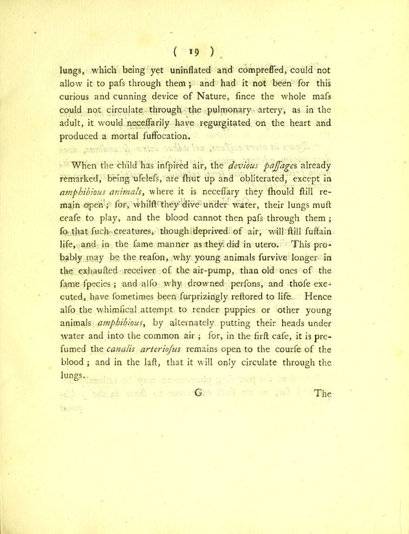 lungs, which being yet uninflated and comprefled, could not allow it to pafs through them ; and had it not been for this curious and cunning device of Nature, fince the whole mafs could not circulate through the pulmonary artery, as in the adult, it would neceflarily have regurgitated on the heart and produced a mortal fuffocation. When the child has infpired air, the devious pajfages already ' remarked, being ufelefs, are fhut up and obliterated, except in amphibious animals, where it is neceflary they fhould ftill re- main open ; for, whilft they dive-under water, their lungs mu ft ceafe to play, and the blood cannot then pafs through them; fo that fuch Creatures, thoughideprived, of air, will ftill fuftain life, and in the fame manner as they, did in utero. This pro- bably may be the reafon, why young animals furvive longer in the exhaufted receiver of the air-pump, than old ones of the fame fpecies ; and alfo why drowned perfons, and thofe exe- cuted, have fometimes been furprizingly reftored to life.. Hence alfo the whimftcal attempt to render: puppies or other young animals amphibious, by alternately putting their heads under water and into the common air ; for, in the firft cafe, it is pre- fumed the canalis arteriofus remains open to the courfe of the blood ; and in the laft, that it will only circulate through the lungs.