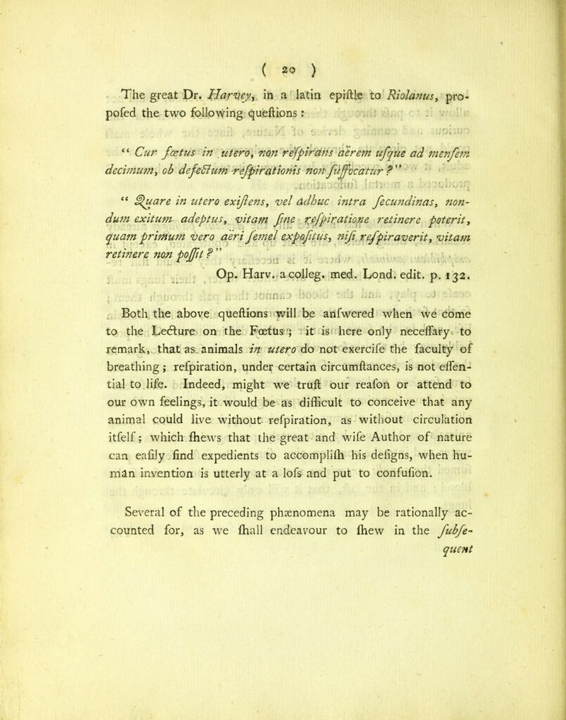 ( 29 ) The great Dr. Harvey, in a latin epiftle to Riolanusy pro- pofed the two following queftions: “Cur feet us in utero, non refpirans aerem ufque ad menfem decimum, ob defeSium refpirationis nonfujfocatur f . l J b J OiifJ I “ ^dare in utero exifeits, vel ddhuc intra fecundinas, ?ion- dum exitum adept us, vitam fine refpiraiione retinere poterit, quam primum vero aeri fe?nel expofitus, ?iifi refpiraverit, vitam retinere non pojft f ” Op. Harv. a col leg. med. Lond. edit. p. 132. • ihfio- '* v't. ii ,;h 3oanilD boo.d orm <- J Both the above queftions will be anfwered when we come to the Ledlure on the Foetusit is here only neceffary. to remark, that a-s animals in utero do not exercife the faculty of breathing ; refpiration, under certain circumftances, is not effen- tial to life. Indeed, might we truft our reafon or attend to our own feelings, it would be as difficult to conceive that any animal could live without refpiration, as without circulation itfelf; which {hews that the great and wife Author of nature can eafily find expedients to accomplifh his defigns, when hu- man invention is utterly at a lofs and put to confufion. Several of the preceding phenomena may be rationally ac- counted for, as we {hall endeavour to {hew in the fubfe-