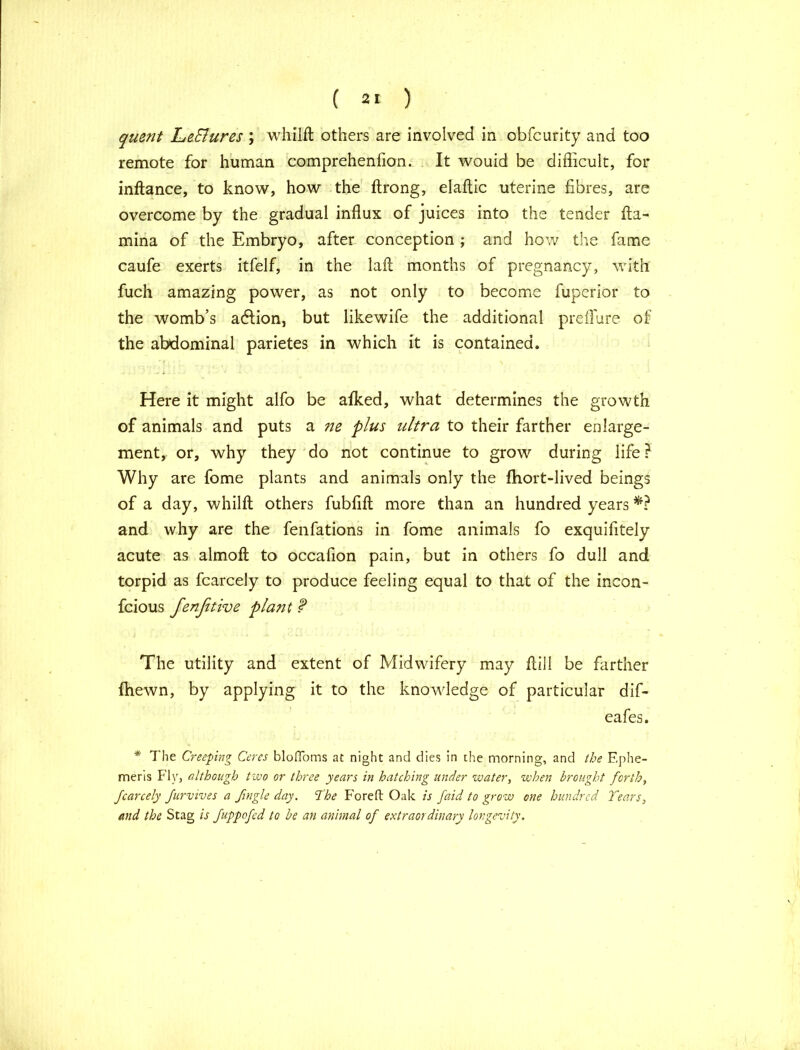 quent Le&ures ; whilft others are involved in obfcurity and too remote for human comprehenfion. It wouid be difficult, for inftance, to know, how the ftrong, elaflic uterine fibres, are overcome by the gradual influx of juices into the tender fta- mina of the Embryo, after conception ; and how the fame caufe exerts itfelf, in the laft months of pregnancy, with fuch amazing power, as not only to become fuperior to the womb’s adlion, but likewife the additional preffure of the abdominal parietes in which it is contained. Here it might alfo be afked, what determines the growth of animals and puts a ne plus ultra to their farther enlarge- ment, or, why they do not continue to grow during life ? Why are fome plants and animals only the fhort-lived beings of a day, whilft others fubfift more than an hundred years *? and why are the fenfations in fome animals fo exquifitely acute as almofl to occafion pain, but in others fo dull and torpid as fcarcely to produce feeling equal to that of the incon- fcious fenfitive plant f The utility and extent of Midwifery may ftili be farther {hewn, by applying it to the knowledge of particular dif- eafes. * 7'he Creeping Ceres blofloms at night and dies in the morning, and the Ephe- meris Fly, although two or three years in hatching under water, when brought forth, fcarcely furvives a fingle day. The Fore ft Oak is faid to grow one hundred Tears, and the Stag is fuppofed to be an animal of extraordinary longevity.