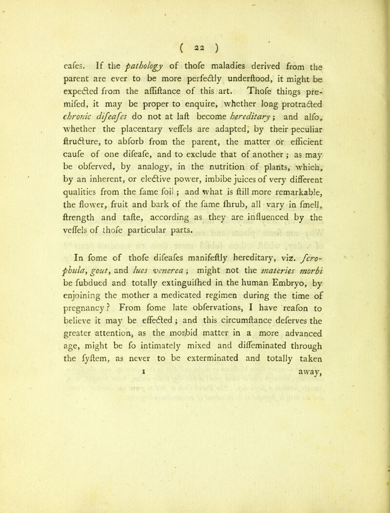 cafes. If the pathology of thofe maladies derived from the parent are ever to be more perfectly underftood, it might be expected from the affiftance of this art. Thofe things pre- mifed, it may be proper to enquire, whether long protracted chronic difeafes do not at laft become hereditary; and alfo, whether the placentary veflfels are adapted, by their peculiar ftrudture, to abforb from the parent, the matter or efficient caufe of one difeafe, and to exclude that of another ; as may be obferved, by analogy, in the nutrition of plants, which, by an inherent, or elective power, imbibe juices of very different qualities from the fame foil ; and what is ftill more remarkable, the flower, fruit and bark of the fame fhrub, all vary in fmell, ftrength and tafte, according as they are influenced by the veffels of thofe particular parts. In fome of thofe difeafes manifeftly hereditary, viz. fcro- phula, gout, and lues venerea ; might not the materies morbi be fubdued and totally extinguiffied in the human Embryo, by enjoining the mother a medicated regimen during the time of pregnancy ? From fome late obfervations, I have reafon to believe it may be effected ; and this circumftance deferves the greater attention, as the morbid matter in a more advanced age, might be fo intimately mixed and difleminated through the fyflem, as never to be exterminated and totally taken away,