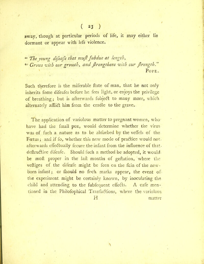 \ ( 33 ) away, though at particular periods of life, it may either lie dormant or appear with lefs violence. “ The young difeafe that mufi fubdue at length, u Grows with our growth, and Jlrengthens with cur JlrengthT Pope , Such therefore is the miferable hate of man, that he not only inherits fome difeafes before he. fees light, or enjoys the privilege of breathing; but is afterwards fubjedf to many more, which alternately affiibt him from the cradle to the grave.. The application of variolous matter to pregnant women, who have had the fmall pox, would determine whether the virus was of fuc’n a nature as to be abforbed by the veil els of the Foetus; and if fo, whether this new mode of practice w7ould not. afterwards effectually fecure the infant from the influence of that* deftructive difeafe. Should fuch a method be adopted, it would be molt proper in the laid months of geftation, where the vefliges of the difeafe might be feen on the fkin of the new- born infant; or fhould no fuch marks appear, the event of the experiment might be certainly known, by inoculating the child and attending to the fubfequent effects. A cafe men- tioned in the Philosophical Tranfadtions, where the variolous H matter \
