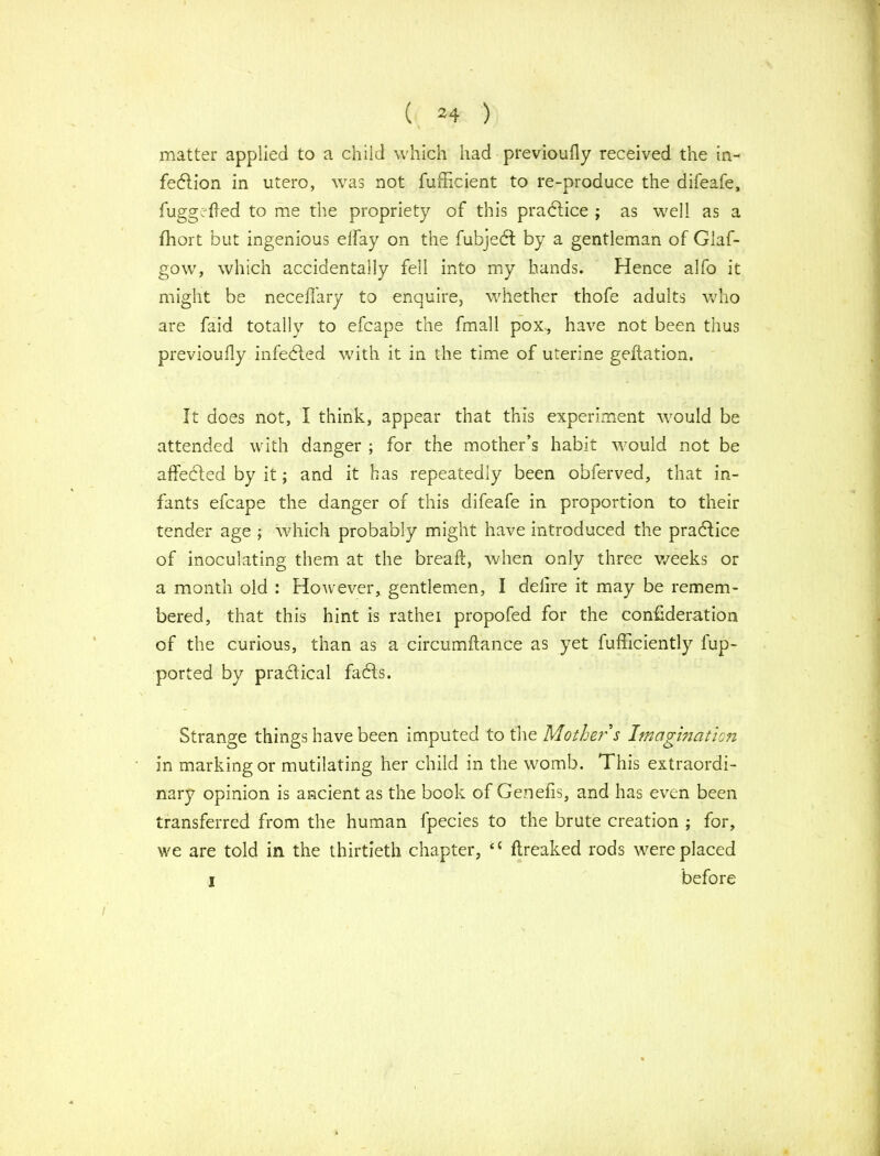 matter applied to a child which had previoufly received the in- fection in utero, was not fufhcient to re-produce the difeafe, fuggcfted to me the propriety of this practice ; as well as a fhort but ingenious elfay on the fubjedf by a gentleman of Glaf- gow, which accidentally fell into my hands. Hence alfo it might be neceffary to enquire, whether thofe adults who are faid totally to efcape the fmall pox., have not been thus previoufly infected with it in the time of uterine geftation. It does not, I think, appear that this experiment would be attended with danger ; for the mother’s habit would not be affected by it; and it has repeatedly been obferved, that in- fants efcape the danger of this difeafe in proportion to their tender age ; which probably might have introduced the practice of inoculating them at the breaft, when only three weeks or a month old : However, gentlemen, I delire it may be remem- bered, that this hint is rathei propofed for the con£deration of the curious, than as a circumftance as yet fufficiently fup- ported by practical fadls. Strange things have been imputed to the Mother s Imagination in marking or mutilating her child in the womb. This extraordi- nary opinion is ancient as the book of Gen ells, and has even been transferred from the human fpecies to the brute creation ; for, we are told in the thirtieth chapter, “ ftreaked rods were placed i before /