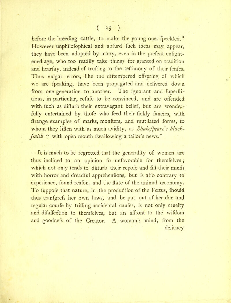 before the breeding cattle, to make the young ones fpeckled,” However unphilofophical and abfurd fuch ideas may appear, they have been adopted by many, even in the prefent enlight- ened age, who too readily take things for granted on tradition and hearfay, inftead of trufting to the teftimony of their fenfes. Thus vulgar errors, like the diftempered offspring of which we are fpeaking, have been propagated and delivered down from one generation to another. The ignorant and fuperfti- tious, in particular, refufe to be convinced, and are offended with fuch as difturb their extravagant belief, but are wonder- fully entertained by thofe who feed their fickly fancies, with flrange examples of marks, monfters, and mutilated forms, to whom they liften with as much avidity, as Shakefpeare s black- fmith “ with open mouth fwallowing a tailor’s news.” It is much to be regretted that the generality of women are thus inclined to an opinion fo unfavorable for themfelves; which not only tends to difturb their repofe and fill their minds with horror and dreadful apprehenfions, but is alfo contrary to experience, found reafon, and the flate of the animal (economy. To fuppofe that nature, in the production of the Foetus, fhould thus tranfgrefs her own laws, and be put out of her due and regular courfe by trifling accidental caufes, is not only cruelty and difaffedion to themfelves, but an affront to the wifdom and goodnefs of the Creator. A woman’s mind, from the delicacy