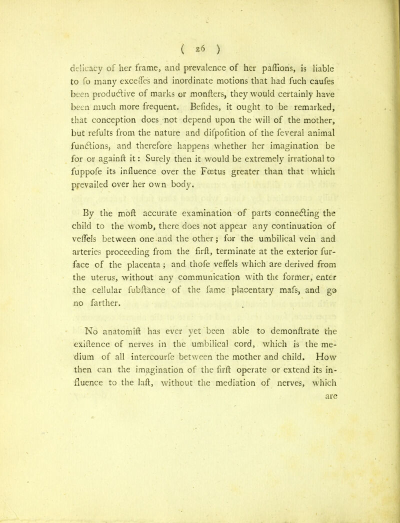 ( ) delicacy of her frame, and prevalence of her paffions, is liable to fo many exceffes and inordinate motions that had fuch caufes been productive of marks or monfters, they would certainly have been much more frequent. Befides, it ought to be remarked, that conception does not depend upon the will of the mother, but refults from the nature and difpofition of the feveral animal functions, and therefore happens whether her imagination be for or again ft it: Surely then it would be extremely irrational to fuppofe its influence over the Foetus greater than that which prevailed over her own body. By the moft accurate examination of parts connecting the child to the womb, there does not appear any continuation of veffels between one and the other; for the umbilical vein and arteries proceeding from the firft, terminate at the exterior fur- face of the placenta ; and thofe veffels which are derived from the uterus, without any communication with the former, enter the cellular fubft'ance of the fame placentary mafs, and go no farther. No anatom iff has ever yet been able to demonffrate the exiftence of nerves in the umbilical cord, which is the me- dium of all intercourfe between the mother and child. How then can the imagination of the firft operate or extend its in- fluence to the laft, without the mediation of nerves, which are