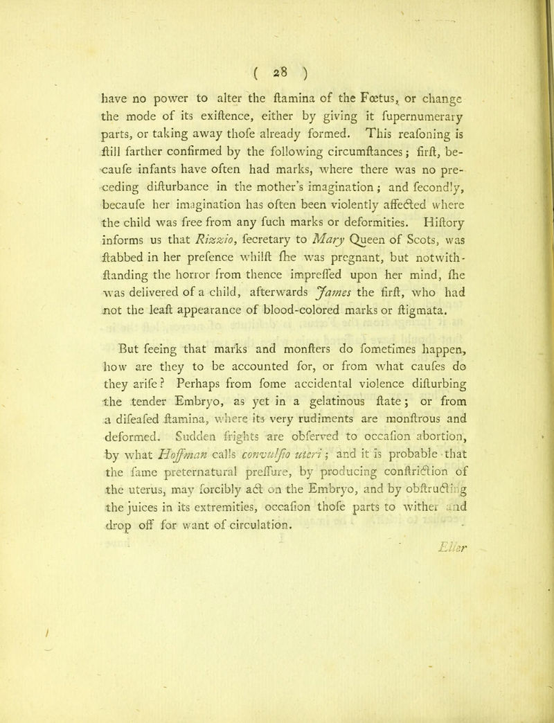 have no power to alter the ftamina of the Foetus, or change the mode of its exigence, either by giving it fupernumerary parts, or taking away thofe already formed. This reafoning is ftill farther confirmed by the following circumftances; firft, be- ■caufe infants have often had marks, where there was no pre- ceding difturbance in the mother’s imagination; and fecondly, becaufe her imagination has often been violently affedted where the child was free from any fuch marks or deformities. Hiftory informs us that Rizzio, fecretary to Mary Queen of Scots, was fiabbed in her prefence whilft fke was pregnant, but not with- handing the horror from thence imprefled upon her mind, fhe was delivered of a child, afterwards James the firft, who had not the leaft appearance of blood-colored marks or ftigmata. But feeing that marks and monfiers do fometimes happen, how are they to be accounted for, or from what caufes do they arife ? Perhaps from fome accidental violence difturbing the tender Embryo, as yet in a gelatinous ftate; or from a difeafed ilamina, where its very rudiments are monftrous and deformed. Sudden frights are obferved to occafion abortion, by what Hoffman calls convulfio uteri; and it is probable that the fame preternatural preffure, by producing conftridlion of the uterus, may forcibly adt on the Embryo, and by obftrudik g the juices in its extremities, occafion thofe parts to wither and drop off for want of circulation. Eller