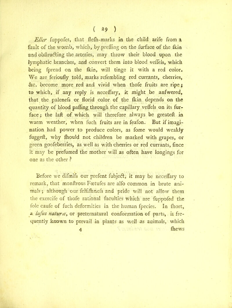 Eller fuppofes, that flefh-marks in the child arife from a. fault of the womb, which, by prefling on the furface of the Ikin and obfcrudting the arteries, may throw their blood upon the lymphatic branches, and convert them into blood veffels, which being fpread on the fkin, will tinge it with a red color. We are ferioufly told, marks refembling red currants, cherries, &c. become more red and vivid when thofe fruits are ripe; to which, if any reply is necelfary, it might be anfwered, that the palenefs or florid color of the fkin depends on the quantity of blood palling through the capillary veffels on its fur- face ; the lafl: of which will therefore always be greatell in warm weather, when fuch fruits are in feafon. But if imagi- nation had power to produce colors, as fome would weakly fuggefl, why fhould not children be marked with grapes, or green goofeberries, as well as with cherries or red currants, fince it may be prefumed the mother will as often have longings for one as the other ? ' ‘ A M ’ - • r ‘ • 1 f Before we difmifs our prefent fubjeft, it may be necelfary to remark, that monllrous Foetufes are alfo common in brute ani- mals ; although our felfifhnefs and pride will not allow them the exercife of thofe rational faculties which are fuppofed the foie caufe of fuch deformities in the human fpecies. In fhort, a lufus nature, or preternatural conformation of parts, is fre- quently -known to prevail in plants as well as animals, which 4 (hews