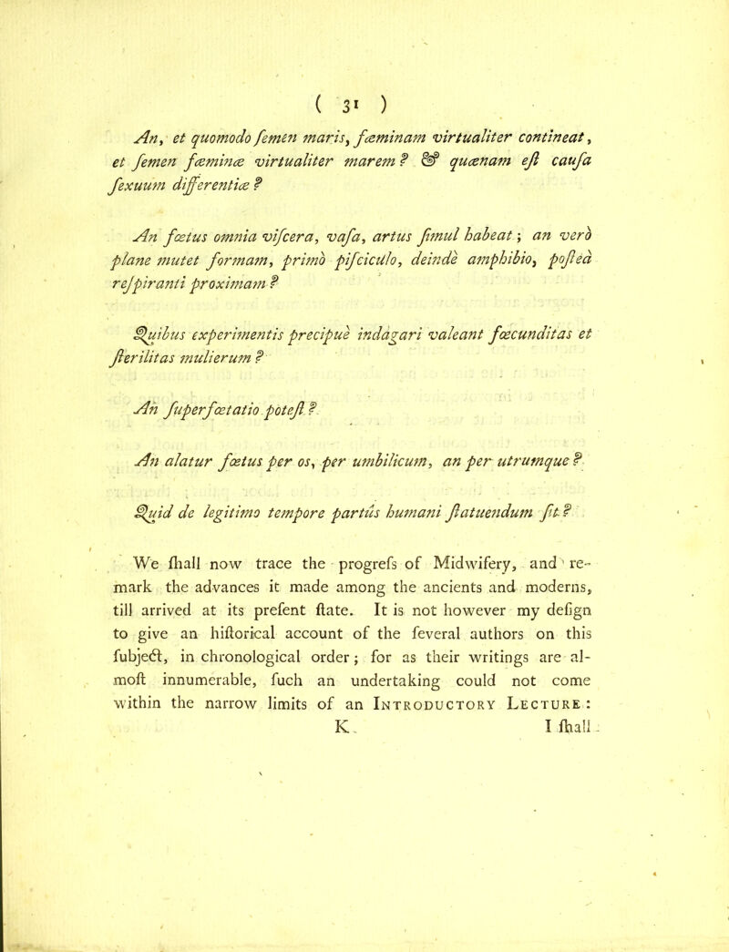 An, et quo mo do femen mar is,fceminam virtualiter contineat, et femen fcemince virtualiter marem f qucznam eft caufa fexuum differ entice f An fcetus omnia vifcera, vafa, artus fimul habeat; an verb plane mutet for mam, primo pifcicUlo, deinde amphibio, pofted rejpiranti proximam f Sdujbus experimentis precipue indagari valeant foecunditas et fterilitas mulierum ? An alatur foetus per os, per umbilicum, an per utrumque f ]uid de legitimo tempore partus humani ftatuendum ft f We fhall now trace the progrefs of Midwifery, and ' re- mark the advances it made among the ancients and moderns, til] arrived at its prefent ftate. It is not however my defign to give an hifiorical account of the feveral authors on this fubje6t, in chronological order; for as their writings are al- moft innumerable, fuch an undertaking could not come within the narrow limits of an Introductory Lecture : KL I fhall