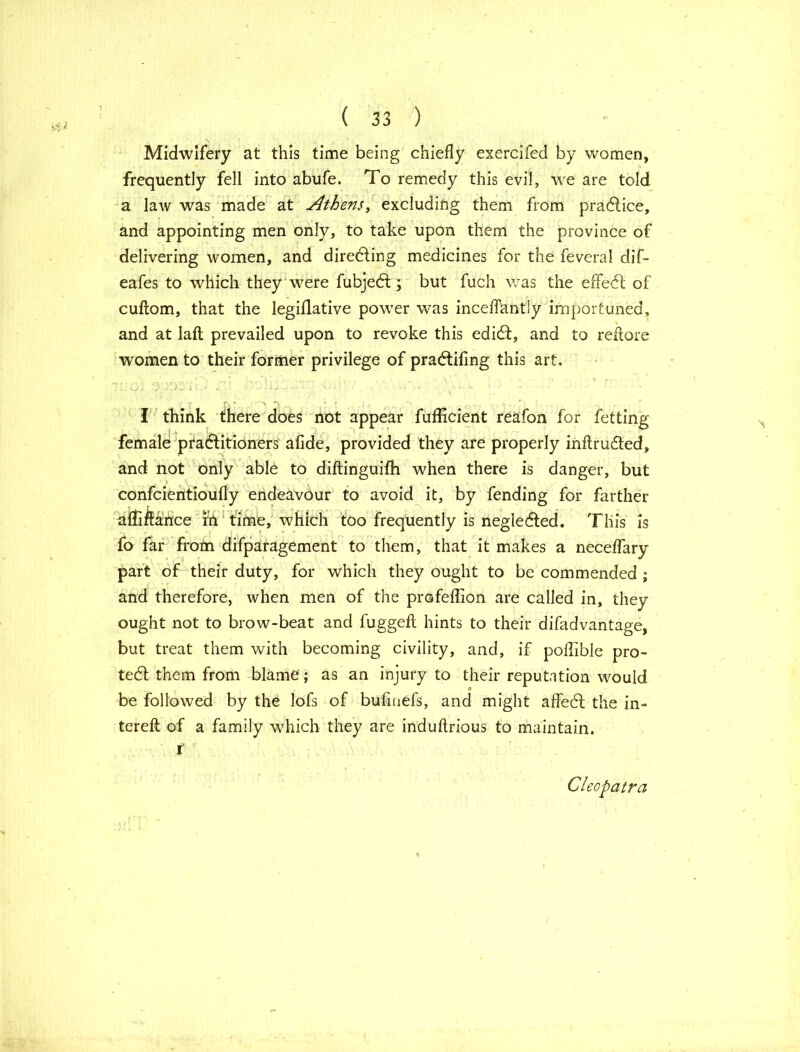 Midwifery at this time being chiefly exercifed by women, frequently fell into abufe. To remedy this evil, we are told a law was made at Athens, excluding them from practice, and appointing men only, to take upon them the province of delivering women, and directing medicines for the feveral dif- eafes to which they were fubjedf; but fuch was the effedl of cultom, that the legillative power was inceflantly importuned, and at laft prevailed upon to revoke this edidl, and to reftore women to their former privilege of pradlifing this art, T'' G’') J '; : ' T ' ' ' • 1 j .. • • - ' ■ ' • »- * : r r, * \ r „.. _ ^ T , . v . .' I think there does not appear fufficient reafon for fetting female practitioners afide, provided they are properly inftrudted, and not only able to diftinguifh when there is danger, but confcientioufly endeavour to avoid it, by fending for farther affiflauce m time, which too frequently is neglected. This is fo far from difparagement to them, that it makes a neceffary part of their duty, for which they ought to be commended ; and therefore, when men of the profeflion are called in, they ought not to brow-beat and fuggefl: hints to their difadvantage, but treat them with becoming civility, and, if poflible pro- tect them from blame; as an injury to their reputation would be followed by the lofs of bufmefs, and might affedt the in- terefl of a family which they are induflrious to maintain. i Cleopatra