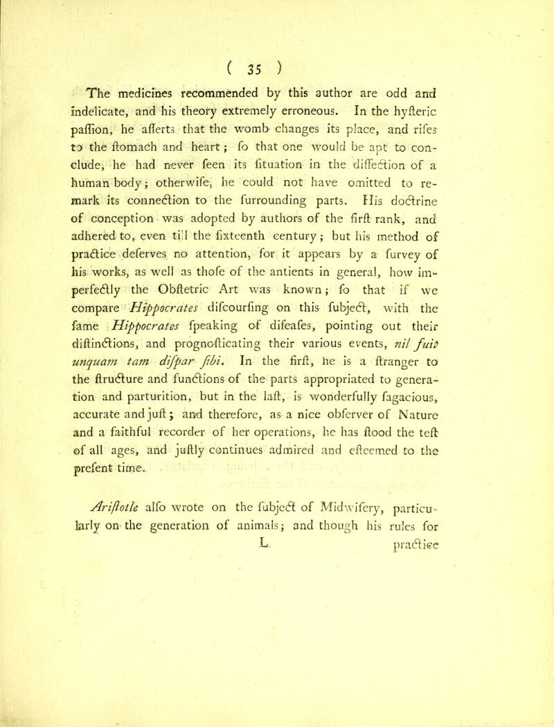 The medicines recommended by this author are odd and indelicate, and his theory extremely erroneous. In the hyfleric padion, he afferts that the womb changes its place, and rife? to the dornach and heart; fo that one would be apt to con- clude, he had never feen its lituation in the didecfion of a human body; otherwife, he could not have omitted to re- mark its connexion to the furrounding parts. His dodfrine of conception was adopted by authors of the fird rank, and adhered to, even till the fixteenth century; but his method of practice deferves no attention, for it appears by a furvey of his works, as well as thofe of the antients in general, how im*= perfectly the Obftetric Art was known; fo that if we compare Hippocrates difcourfmg on this fubjedf, with the fame Hippocrates fpeaking of difeafes, pointing out their diftindtions, and progncdicating their various events, nil fuitr unquam tam difpar fibi. In the fird, he is a ftranger to the ftrudfure and fundlions of the parts appropriated to genera- tion and parturition, but in the lad, is wonderfully fagacious, accurate and jud; and therefore, as a nice obferver of Nature and a faithful recorder of her operations, he has dood the ted of all ages, and juftly continues admired and cdeemed to the prefent time. Ariflotle alfo wrote on the fubjedl of Midwifery, particu- larly on the generation of animals; and though his rules for L practice