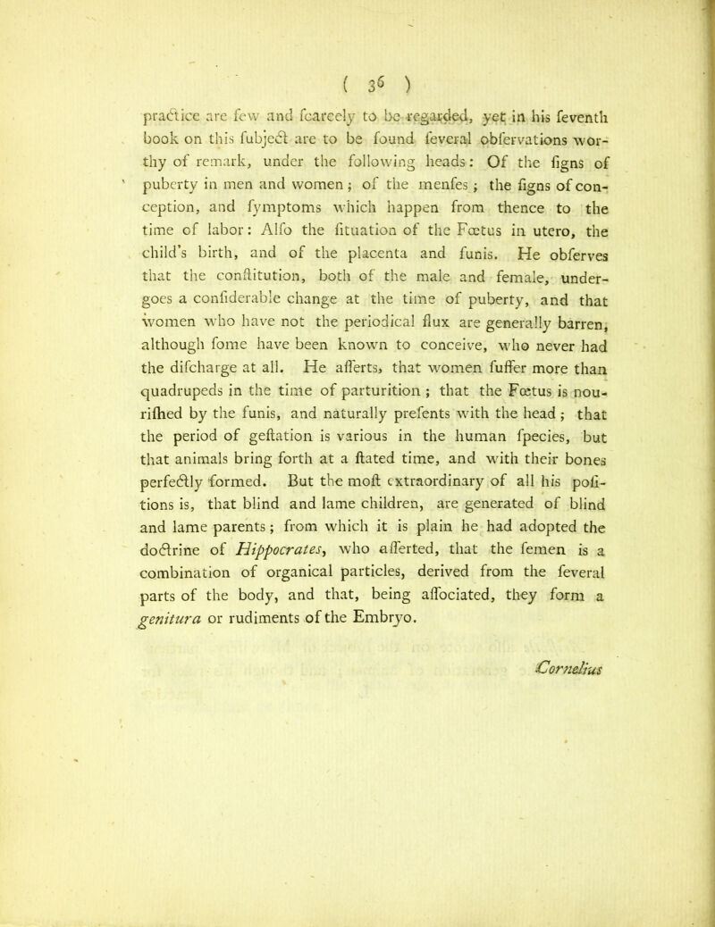 ( 3« ) practice are few and fcarcely to be regarded, yet in his feventh book on this fubjedt are to be found fever al obfer vat ions wor- thy of remark, under the following heads: Of the figns of puberty in men and women ; of the menfes ; the figns of con- ception, and fymptoms which happen from thence to the time of labor: Alfo the fituation of the Foetus in utero, the child’s birth, and of the placenta and funis. He obferves that the cohftitution, both of the male and female, under- goes a confiderable change at the time of puberty, and that women who have not the periodical flux are generally barren, although fome have been known to conceive, who never had the difeharge at all. He afferts, that women fuffer more than quadrupeds in the time of parturition ; that the Fmtus is nou- rifhed by the funis, and naturally prefents with the head ; that the period of geftation is various in the human fpecies, but that animals bring forth at a Fated time, and with their bones perfectly formed. But the moft extraordinary of all his por- tions is, that blind and lame children, are generated of blind and lame parents; from which it is plain he had adopted the dodtrine of Hippocrates, who afferted, that the femen is a combination of organical particles, derived from the feveral parts of the body, and that, being affociated, they form a genitura or rudiments of the Embryo. Cornelius