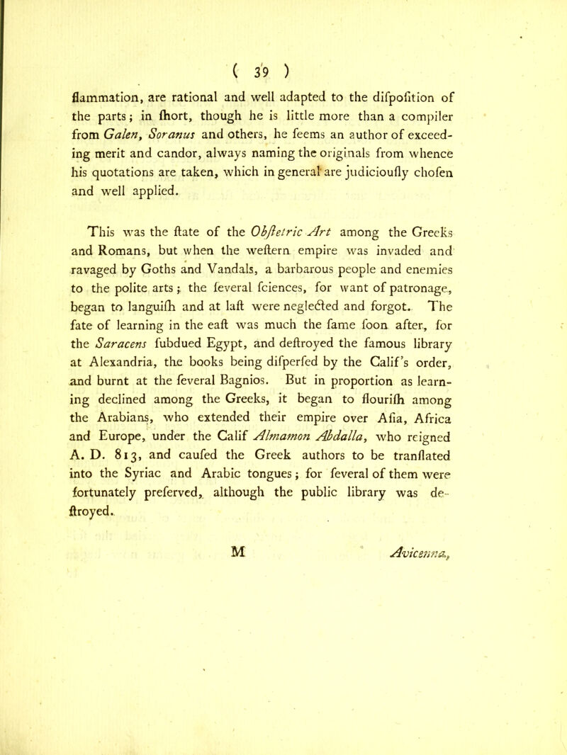 flammation, are rational and well adapted to the difpofition of the parts; in ftiort, though he is little more than a compiler from Galen, Soranus and others, he feems an author of exceed- ing merit and candor, always naming the originals from whence his quotations are taken, which in general are judicioufly chofen and well applied. This was the ftate of the Obfletric Art among the Greeks and Romans, but when the weftern empire was invaded and ravaged by Goths and Vandals, a barbarous people and enemies to the polite artsthe feveral fciences, for want of patronage., began to languifh and at laft were negledted and forgot. The fate of learning in the eaft was much the fame foon after, for the Saracens fubdued Egypt, and deftroyed the famous library at Alexandria, the books being difperfed by the Calif’s order, and burnt at the feveral Bagnios. But in proportion as learn- ing declined among the Greeks, it began to flourifh among the Arabians, who extended their empire over Alia, Africa and Europe, under the Calif Almamon Abdalla, who reigned A. D. 813, and caufed the Greek authors to be tranflated into the Syriac and Arabic tongues; for feveral of them were fortunately preferved, although the public library was de- ftroyed. M Avicenna\9