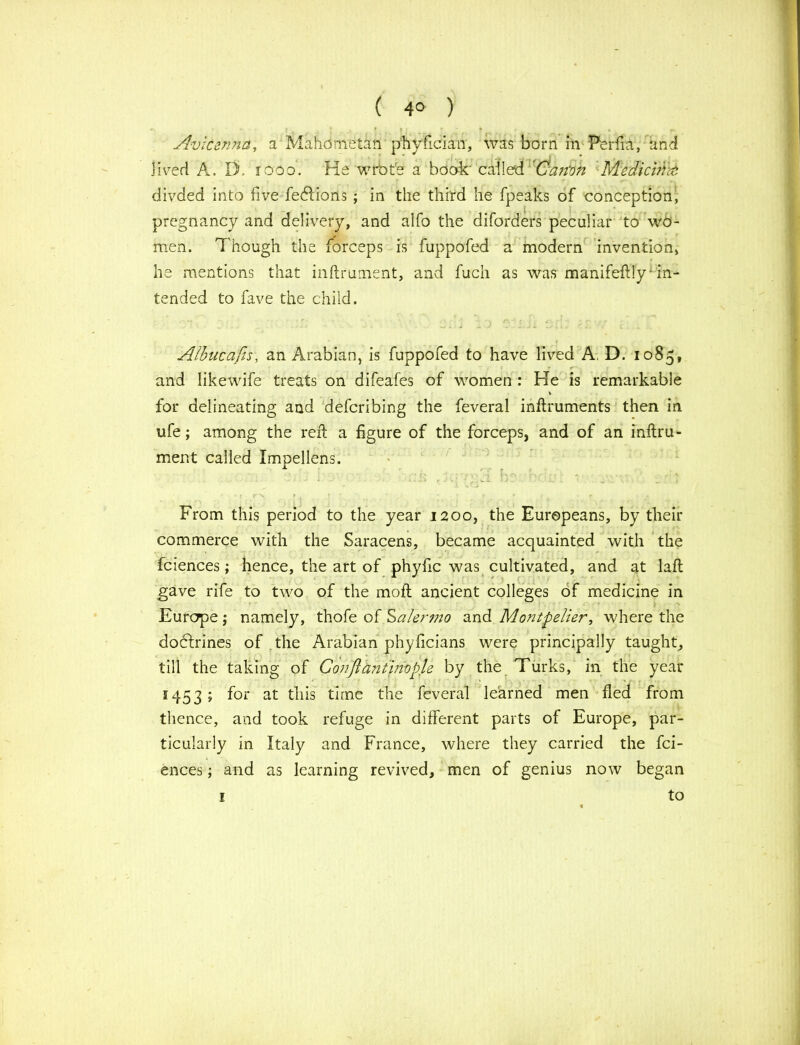 ( 4° ) Avicenna, a Mahometan phyficiau, was born in Perfia, and Jived A. IT iooo. He wrote a book' called Can'on Medicine divded into five fedlions ; in the third he fpeaks of conception, pregnancy and delivery, and alfo the diforders peculiar to wo- men. Though the forceps is fuppofed a modern invention, he mentions that inftrument, and fuch as was manifeftly* in- tended to fave the child. Albucafis, an Arabian, is fuppofed to have lived A, D. 1085, and likewife treats on difeafes of women : He is remarkable for delineating and defcribing the feveral inftruments then in ufe; among the reft a figure of the forceps, and of an inftru- ment called Xmpellens. From this period to the year 1200, the Europeans, by their commerce with the Saracens, became acquainted with the fciences; hence, the art of phyfic was cultivated, and at laft gave rife to two of the moft ancient colleges of medicine in Europe; namely, thofe of Salermo and Montpelier, where the dodftrines of the Arabian phyficians were principally taught, till the taking of Confiantinvple by the Turks, in the year 1453 ; for at this time the feveral learned men fled from thence, and took refuge in different parts of Europe, par- ticularly in Italy and France, where they carried the fci- ences ; and as learning revived, men of genius now began to 1