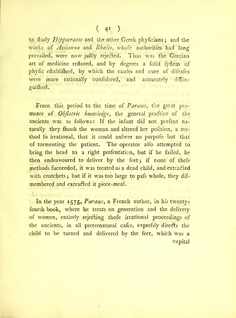 ( 4* ) to fludy Hippocrates and the other Greek phyficians; and the works of Avicenna and Rhafes, whofe authorities had long prevailed, were now jufbly rejected. Thus was the Grecian art of medicine reilored, and by degrees a folid fyflem of phyfic eftablifhed, by which the caufes and cure of difeafes t f ■. r ' were more rationally confidered, and accurately diftin- guifhed. From this period to the time of Parasus, the great pro- moter of Objletric knowledge, the general practice of the ancients was as follows: If the infant did not prefent na- turally they (hook the woman and altered her portion, a me- thod fo irrational, that it could anfwer no purpofe but that of tormenting the patient. The operator alfo attempted to bring the head to a right prefentation, but if he failed, he then endeavoured to deliver by the feet; if none of thefe methods fucceeded, it was treated as a dead child, andextradled with crotchets; but if it was too large to pafs whole, they dif- membered and extradled it piece-meal. In the year 1575, Par tens, a French author, in his twenty- fourth book, where he treats on generation and the delivery of women, entirely rejecting thofe irrational proceedings of the ancients, in all preternatural cafes, exprefsly directs the child to be turned and delivered by the feet, which was a capital