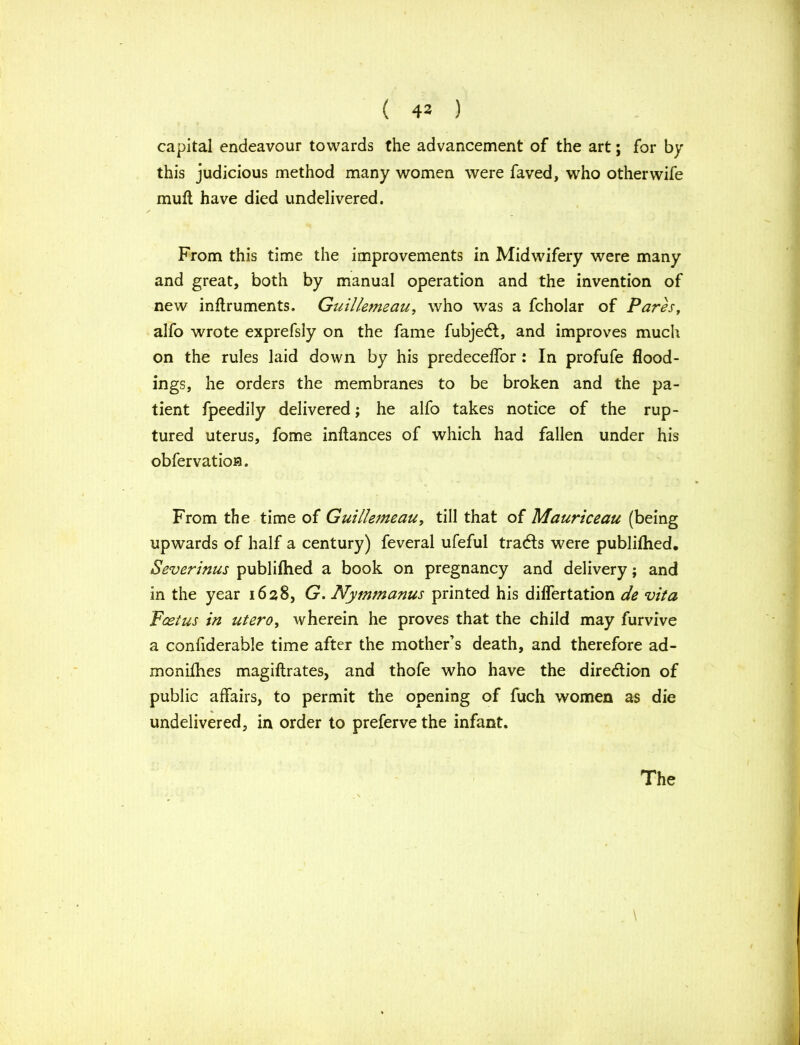 ( 43 ) capital endeavour towards the advancement of the art; for by this judicious method many women were faved, who other wife muft have died undelivered. From this time the improvements in Midwifery were many and great, both by manual operation and the invention of new inftruments. Guillemeau, who was a fcholar of Pares, alfo wrote exprefsly on the fame fubjedf, and improves much on the rules laid down by his predeceffor: In profufe flood- ings, he orders the membranes to be broken and the pa- tient fpeedily delivered; he alfo takes notice of the rup- tured uterus, fome inftances of which had fallen under his obfervation. From the time of Guillemeau, till that of Mauriceau (being upwards of half a century) feveral ufeful traces were publifhed. Severinus publifhed a book on pregnancy and delivery; and in the year 1628, G. Nymmanus printed his diflertation de vita Foetus in utero, wherein he proves that the child may furvive a confiderable time after the mother’s death, and therefore ad- monifhes magiftrates, and thofe who have the direction of public affairs, to permit the opening of fuch women as die undelivered, in order to preferve the infant. \ The