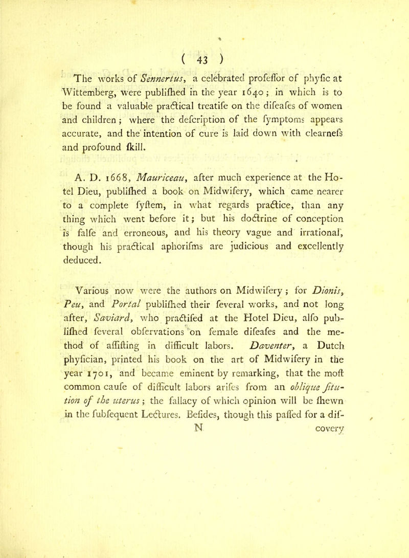 The works of Sennertus, a celebrated profeffor of phyfic at Wittemberg, were publifhed in the year 1640; in which is to be found a valuable practical treatife on the difeafes of women and children ; where the defcription of the fymptoms appears accurate, and the intention of cure is laid down with clearnefs and profound fkill. A. D. 1668, Mauriceau, after much experience at the Ho- tel Dieu, publifhed a book on Midwifery, which came nearer to a complete fyftem, in what regards practice, than any thing which went before it; but his dodtrine of conception is falfe and erroneous, and his theory vague and irrational, though his practical aphorifms are judicious and excellently deduced. Various now were the authors on Midwifery ; for Dionis, Peu, and Portal publifhed their feveral works, and not long after, Saviard, who pradtifed at the Hotel Dieu, alfo pub- lifhed feveral obfervations on female difeafes and the me- thod of affifting in difficult labors. Daventer, a Dutch phyfician, printed his book on the art of Midwifery in the year 1701, and became eminent by remarking, that the moff common caufe of difficult labors arifes from an oblique Ji'tu- tion of the uterus ; the fallacy of which opinion will be fhewn in the fubfequent Ledtures. JBefides, though this paffed for a dif- N covery