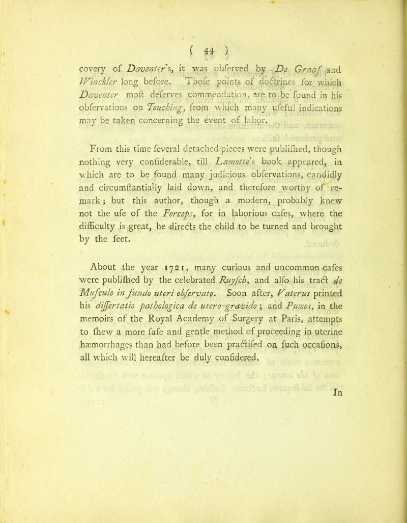 covery of Daventer s, it was obferved by • De Graaf and JVinckler long before. Thofe points of doftrines for which Daventer moil defejves commendation, are to be found in his obfervations on Touching, from which many ufeful indications may be taken concerning the event of labor. - • .. - - ' i.. j Prom this time feveral detached pieces were publifhed, though nothing very confiderable, till Damotte s book appeared, in which are to be found many judicious obfervations, candidly and circumftantially laid down, and therefore worthy of re- mark ; but this author, though a modern, probably knew not the ufe of the Forceps, for in laborious cafes, where the difficulty is great, he diredfs the child to be turned and brought by the feet. About the year 1721, many curious and uncommon cafes were publifhed by the celebrated Ruyfck, and alfo his tradl de Mufculo in fundo uteri obfervato. Soon after, Vaterus printed his dijfertatio pathologic a de utero gravido ; and Puzos, in the memoirs of the Royal Academy of Surgery at Paris, attempts to fhew a more fafe and gentle method of proceeding in uterine haemorrhages than had before been pradlifed on fuch occafions, all which will hereafter be duly confidered. In