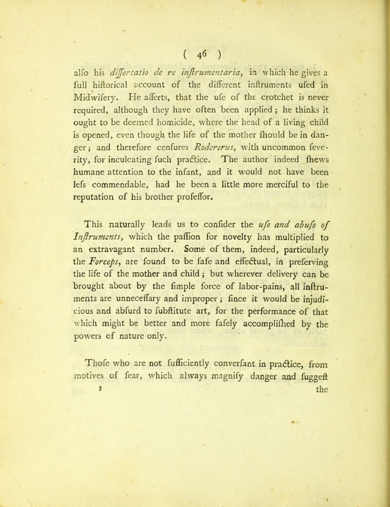 ( 4« ) alfo his dijftertatio cle re infirumentaria, in which he gives a full hiftorical account of the different inftruments ufed in \ Midwifery. He afferts, that the ufe of the crotchet is never required, although they have often been applied ; he thinks it ought to be deemed homicide, where the head of a living child is opened, even though the life of the mother fhould be in dan- ger ; and therefore cenfures Rodererus, with uncommon feve- rity, for inculcating fuch practice. The author indeed fhews humane attention to the infant, and it would not have been lefs commendable, had he been a little more merciful to the reputation of his brother profeffor. This naturally leads us to confider the ufe and abufe of Inftruments, which the paflion for novelty has multiplied to an extravagant number. Some of them, indeed, particularly the Forceps, are found to be fafe and effectual, in preferving the life of the mother and child; but wherever delivery can be brought about by the fimple force of labor-pains, all inftru- ments are unneceffary and improper ; fince it would be injudi- cious and abfurd to fubftitute art, for the performance of that which might be better and more fafely accomplifhed by the powers cf nature only. Thofe who are not fufficiently converfant in practice, from motives of fear, which always magnify danger and fuggeil 2 the *v