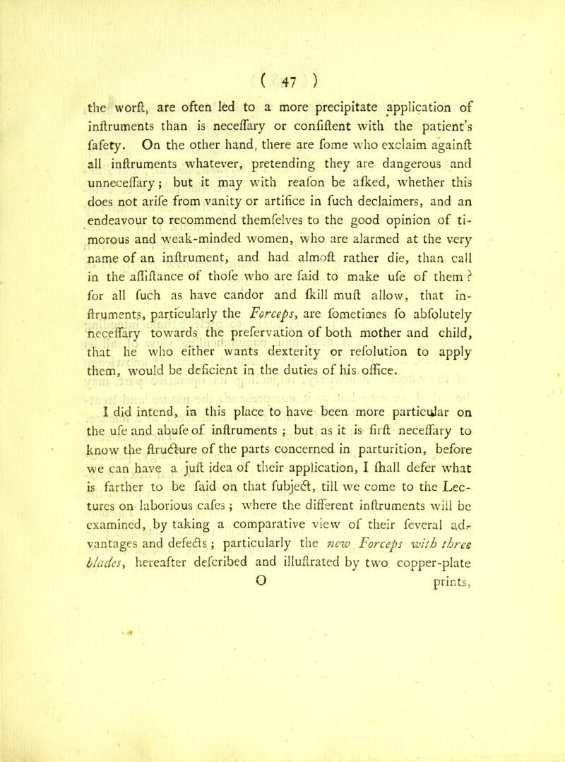 the worft, are often led to a more precipitate application of inftruments than is neceffary or confiftent with the patient’s fafety. On the other hand, there are fome who exclaim againft all inftruments whatever, pretending they are dangerous and unneceffary; but it may with real'on be afked, whether this does not arife from vanity or artifice in fuch declaimers, and an endeavour to recommend themfelves to the good opinion of ti- morous and weak-minded women, who are alarmed at the very name of an inftrument, and had almoft rather die, than call in the aftiftance of thofe who are faid to make ufe of them ? for all fuch as have candor and lkill muft allow, that in- ftruments, particularly the Forceps, are fometimes fo abfolutely neceffary towards the prefervation of both mother and child, that he who either wants dexterity or refolution to apply them, would be deficient in the duties of his office. I did intend, in this place to have been more particular on the ufe and abufe of inftruments ; but as it is firft neceffary to know the ftrucfture of the parts concerned in parturition, before we can have a juft idea of their application, I fhall defer what is farther to be faid on that fubjecft, till we come to the Lec- tures on laborious cafes ; where the different inftruments will be examined, by taking a comparative view of their feveral ad.- vantages and defeds ; particularly the new Forceps with three blades, hereafter defcribed and illuftrated by two copper-plate O prints.