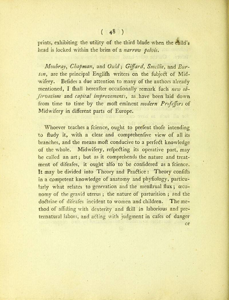 prints, exhibiting the utility of the third blade when the child's head is locked within the brim of a narrow pelvis, Moubray, Chapman, and Quid; Giffard, Smellie, and Bur- ton, are the principal Englifh writers on the fubjedl of Mid- wifery. Befides a due attention to many of the authors already mentioned, I fhall hereafter occafionally remark fuch new ob- fervations and capital improvements, as have been laid down from time to time by the moft eminent modern Profejjors of Midwdfery in different parts of Europe. Whoever teaches a fcience, ought to prefent thofe intending to ftudy it, with a clear and comprehenfive view of all its branches, and the means moft conducive to a perfedl knowledge of the whole. Midwifery, refpedling its operative part, may be called an art; but as it comprehends the nature and treat- ment of difeafes, it ought alfo to be confidered as a fcience. It may be divided into Theory and Pradtice : Theory confifts in a competent knowledge of anatomy and phyfiology, particu- larly what relates to generation and the menftrual flux; (Eco- nomy of the gravid uterus ; the nature of parturition ; and the dodtrine of difeafes incident to women and children. The me- thod of affiffing with dexterity and fkill in laborious and pre- ternatural labors, and adling with judgment in cafes of danger or