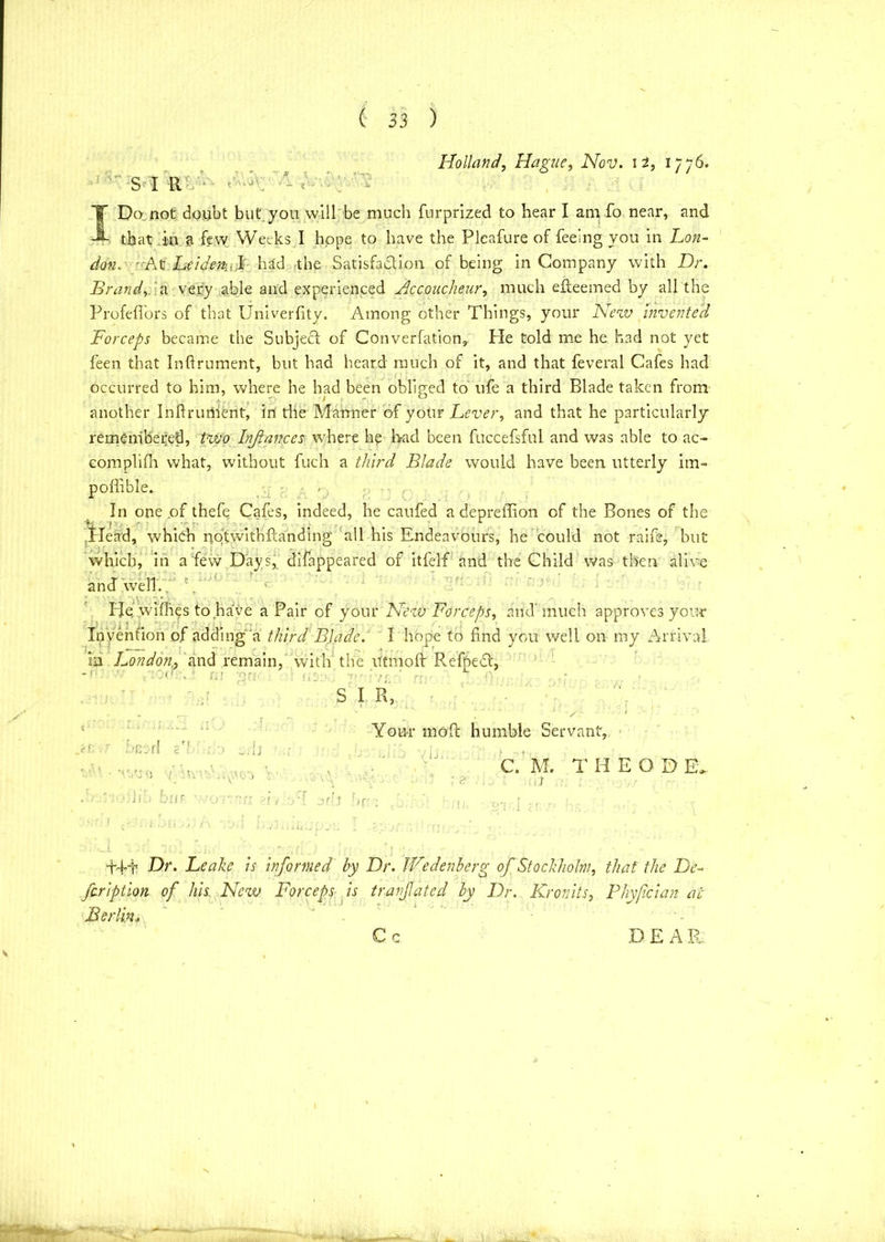 Holland, Hague, Nov. 12, 1776. S I RV‘ aw - <' - Do not doubt but you will be much furprized to hear I am fo near, and that in a few Weeks I hope to have the Plcafure of feeing you in Lon- don. '-At heidetki,l had the Satisfaction of being in Company with Dr. Brandy.'a very able and experienced Accoucheur, much efteemed by all the Profefiors of that Univerfity. Among other Things, your New invented Forceps became the Subject of Converfation,. He told me he had not yet feen that Inftrument, but had heard much of it, and that feveral Cafes had occurred to him, where he had been obliged to ufe a third Blade taken from another Inftrument, in die Manner of your Lever, and that he particularly remembered, two Injiances where he had been fuccefsful and was able to ac- complifh what, without fuch a third Blade would have been utterly im- poffible. In one of thefe Cafes, indeed, he caufed adepretfion of the Bones of the Plead, which nqtwithftanding all his Endeavours, he could not raife, but which, in a few Days* difappeared of itfelf and the Child was then alive and well. He, wifties to have a Pair of your New Forceps, and'much approves your Invention of adding a third BJade. I hope to find you well on my Arrival in London., and remain, with the Utmoflr RefpeCt, c-f: Seed 2'1 S I R, Your mod: humble Servant, /> v: u If bur itnv C. M. THEOD E, ;n 2! ; r, 1 J !)(r; dd-t Dr. Leake is informed by Dr. IFedenberg of Stockholm, that the De- fcription of his. New Forceps is tranjlated by Dr. Kronits, Phyfcian at Berlin« C c D E A R Cc