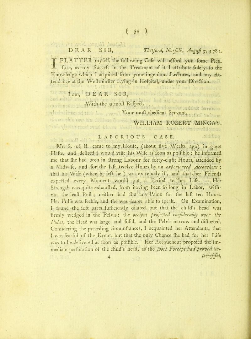 ( 3* ) DEAR SIR, Thctford., Norfolk, Augnjl 7, 1 78 T FLATTER my {elf, the following Cafe will afford you fome Plea. fure, as my Succefs in the Treatment of it I attribute fiolely to the Knowledge which I acquired from your ingenious LedLires, and my At- tendance at the Weftminder Lying-in Hofpital,'under your Dire&ion. Iam, DEAR SI R, With the utmoft Refpect, “sen Your mod obedient Servant, harm ! fl ! WILLIAM ROBERT M1NGAY. LABORIOUS CASE. iO ' A)' ; <• r. J. O . ’ • , • • ; -> Mr. S. of B. came to myTIoufe, (about five Weeks ago) in,great Hafie, and defired I would, vifit his Wife as foon as poffible ; he informed me that fhe had been in ffrong Labour for forty-eight Hours, attended by a Midwife, and for the laft twelve Hours by an experienced Accoucheur ; that his Wife (when he left her) was extremely ill, and that-her Friends expeded every Moment would put a Period to her Life. — Her Strength was quite exhaufted, from having been fo long in Labor, with- out the lead Red ; neither had fhe any Pains for the lad ten Hours. Her Pulfe was feeble, and fhe was fearce able to fpeak. On Examination, I found the foft parts diffidently dilated, but that the child’s head was firmly wedged in the Pelvis; the occiput projected conjiderably over the Pubes, the Head was large and folid, and the Pelvis narrow and didorted. Confidering the preceding circumdances, I acquainted her Attendants, that I was fearful of the Event, but that the only Chance fhe had for her Life was to be delivered as foon as poffible. Her Accoucheur propofed the im- mediate perforation of the child’s head, as the port Forceps had proved Hn-