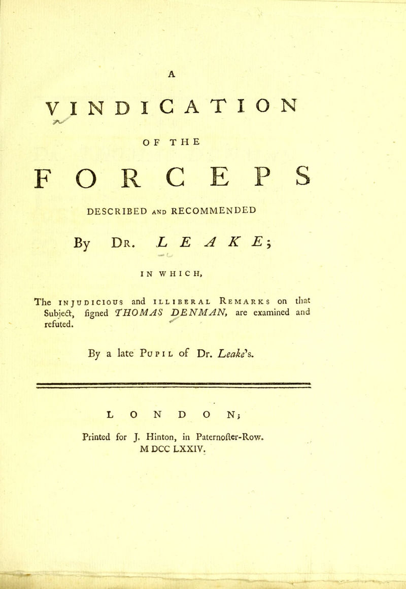 A VINDICATION OF THE FORCEPS DESCRIBED and RECOMMENDED By Dr. LEAKE; IN WHICH, The injudicious and illiberal Remarks on that Subied, figned THOMAS DENMAN, are examined and refuted. By a late Pupil of Dr. Leake's. LONDON; Printed for J. Hinton, in Paternofler-Row. M DCC LXXIV.