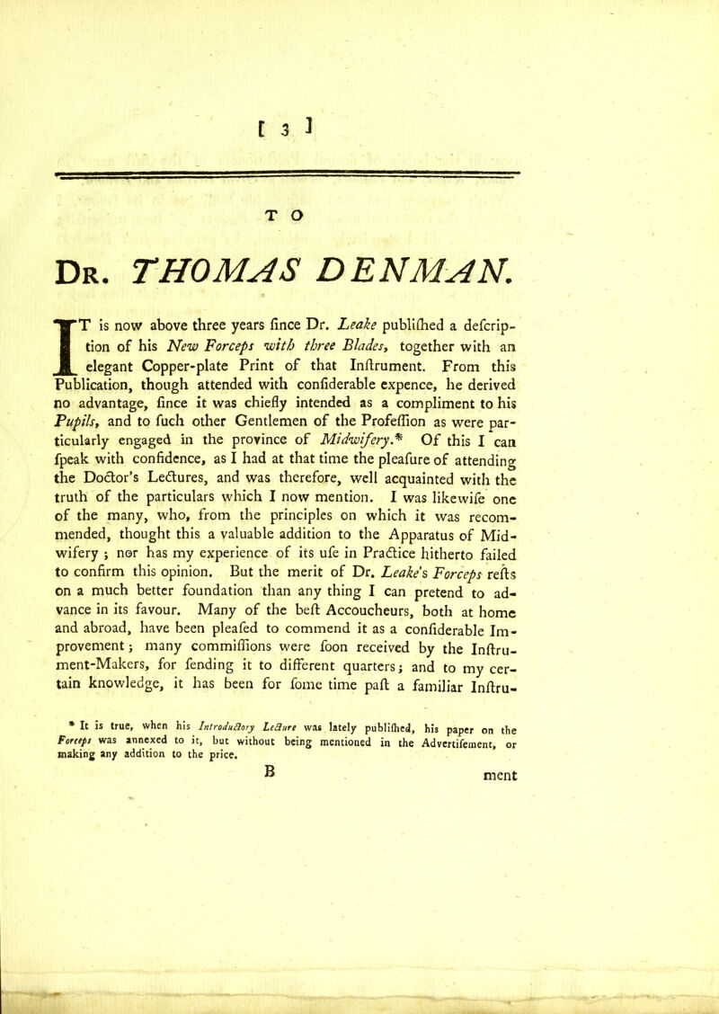 ■ 1 ■ ' 1 1 T O Dr. THOMAS DENMAN. IT is now above three years fince Dr. Leake published a defcrip- tion of his New Forceps with three Blades, together with an elegant Copper-plate Print of that Inftrument. From this Publication, though attended with confiderable cxpence, he derived no advantage, fince it was chiefly intended as a compliment to his Pupilst and to fuch other Gentlemen of the Profeflion as were par- ticularly engaged in the province of Midwifery.* Of this I can fpeak with confidence, as I had at that time the pleafure of attending the Doctor's Le&ures, and was therefore, well acquainted with the truth of the particulars which I now mention. I was likewife one of the many, who, from the principles on which it was recom- mended, thought this a valuable addition to the Apparatus of Mid- wifery ; nor has my experience of its ufe in Practice hitherto failed to confirm this opinion. But the merit of Dr. Leake's Forceps refts on a much better foundation than any thing I can pretend to ad- vance in its favour. Many of the belt Accoucheurs, both at home and abroad, have been pleafed to commend it as a confiderable Im- provement j many commiflions were foon received by the Inftru- ment-Makers, for fending it to different quarters; and to my cer- tain knowledge, it has been for fome time part a familiar Inftru- * It is true, when his IntroduHory LeSiure wa6 lately publilhed, his paper on the Forceps was annexed to it, but without being mentioned in the Advertifement, or making any addition to the price. B ment
