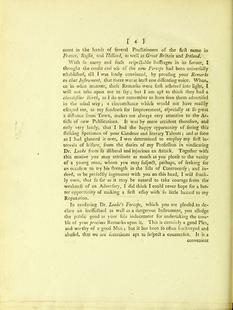 ment in the hands of feveral Praditioners of the firft name in France, RuJJia} and Holland, as well as Great Britain and Ireland. With fo many and fuch refpedable Suffrages in its favour, I thought the credit and ufe of the new Forceps had been univerfally eftablifhed, till 1 was lately convinced, by perufing your Remarks on that Injlrument, that there was at lead: one diffenting voice. When, or in what manner, thefe Remarks were firft ufhered into light, I will not take upon me to fay ; but I am apt to think they had a clandejline Birth, as I do not remember to have feen them advertifed in the ufual way j a circumftance which would not have readily efcaped me, as my fondnefs for Improvement, efpecially at fo great a diftance from Town, makes me always very attentive to the Ar- ticle of new Publications. It was by mere accident therefore, and only very lately, that I had the happy opportunity of feeing this flriking Specimen of your Candour and literary Talents j and as foon as I had glanced it over, I was determined to employ my firft in- tervals of leifure, from the duties of my Profeffion in vindicating Dr. Leake from fo illiberal and injurious an Attack. Together with this motive you may attribute as much as you pleafe to the vanity of a young man, whom you may fufped, perhaps, of feeking for an occafion to try his ftrength in the lifts of Controverfy ; and in- deed, to be perfectly ingenuous with you on this head, I will frank- ly own, that fo far as it may be natural to take courage from the weaknefs of an Adverfary, I did think I could never hope for a bet- ter opportunity of making a firft effay with fo little hazard to my Reputation. In cenfuring Dr. Leake's Forceps, which you are pleafed to de- clare an ineffedual as well as a dangerous Inftrument, you alledge the public good as your foie inducement for undertaking the trou- ble of your precious Remarks upon it. This is certainly a good Plea, and wo’thv of a good Man 'y but it has been fo often hackneyed and abufed, that we are fometimes apt to fufped a counterfeit. It is a convenient