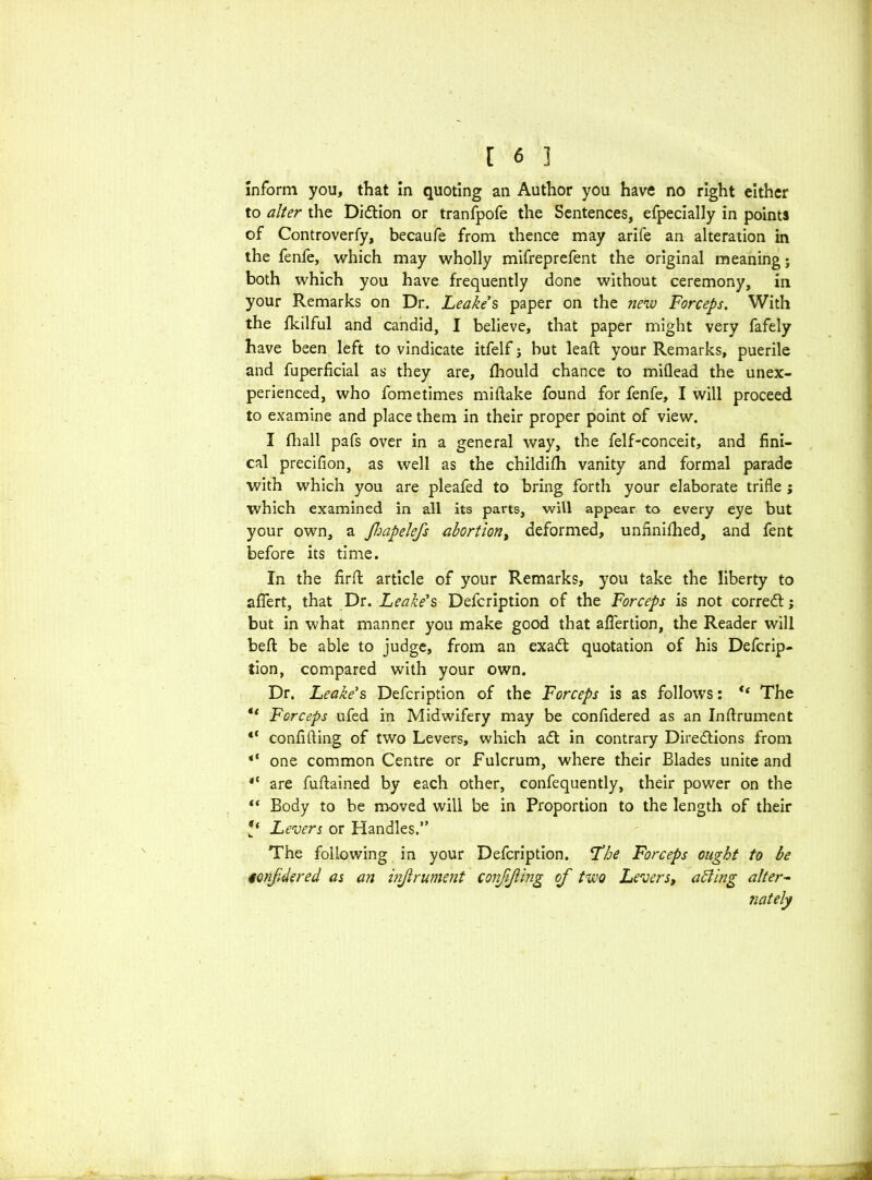Inform you, that in quoting an Author you have no right either to alter the Didtion or tranfpofe the Sentences, efpecially in points of Controverfy, becaufe from thence may arife an alteration in the fenfe, which may wholly mifreprefent the original meaning j both which you have frequently done without ceremony, in your Remarks on Dr. Leake's paper on the new Forceps. With the Ikilful and candid, I believe, that paper might very fafely have been left to vindicate itfelf j but leaft your Remarks, puerile and fuperficial as they are, Ihould chance to miflead the unex- perienced, who fometimes midake found for fenfe, I will proceed to examine and place them in their proper point of view. I fhall pafs over in a general way, the felf-conceit, and fini- cal precifion, as well as the childifh vanity and formal parade with which you are pleafed to bring forth your elaborate trifle $ which examined in all its parts, will appear to every eye but your own, a Jhapelefs abortion, deformed, unnnifhed, and fent before its time. In the fird article of your Remarks, you take the liberty to afiert, that Dr. Leake's Defcription of the Forceps is not corredf; but in what manner you make good that aflertion, the Reader will bed: be able to judge, from an exadt quotation of his Defcrip- tion, compared with your own. Dr. Leake's Defcription of the Forceps is as follows: ** The Forceps ufed in Midwifery may be confidered as an Inftrument “ confiding of two Levers, which adt in contrary Diredtions from *f one common Centre or Fulcrum, where their Blades unite and 4C are fudained by each other, confequently, their power on the “ Body to be moved will be in Proportion to the length of their Levers or Handles.” The following in your Defcription. The Forceps ought to be tonfdered as an inftrument confifting of two Levers, aiding alter- nately