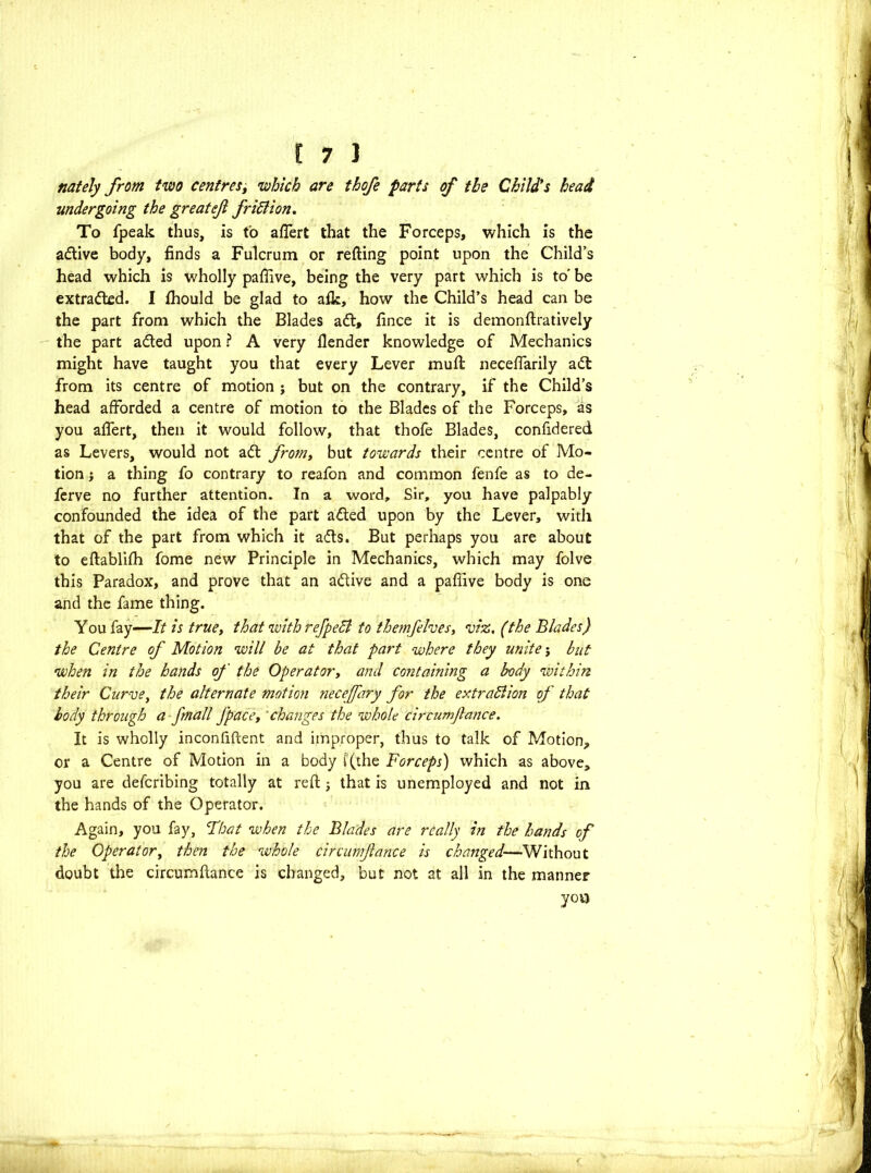 nately from two centres, which are thofe parts of the Child*s head undergoing the greatef frifiion. To fpeak thus, is to afTert that the Forceps, which is the active body, finds a Fulcrum or refting point upon the Child’s head which is wholly pafiive, being the very part which is to' be extracted. I fhould be glad to afk, how the Child’s head can be the part from which the Blades adt, fince it is demonftratively the part adted upon ? A very flender knowledge of Mechanics might have taught you that every Lever muft necefiarily adl from its centre of motion ; but on the contrary, if the Child’s head afforded a centre of motion to the Blades of the Forceps, as you afTert, then it would follow, that thofe Blades, confidered as Levers, would not adt from, but towards their centre of Mo- tion ; a thing fo contrary to reafon and common fenfe as to de- ferve no further attention. In a word. Sir, you have palpably confounded the idea of the part adted upon by the Lever, witli that of the part from which it adts. But perhaps you are about to eftablifh fome new Principle in Mechanics, which may folve this Paradox, and prove that an adtive and a pafiive body is one and the fame thing. You fay—-7/ is true, that with refpeB to themfelves, viz. (the Blades) the Centre of Motion will be at that part where they unite j but when in the hands of the Operator, and containing a body within their Curve, the alternate motion necejfary for the extradlion of that body through a fmall J'pace, changes the whole circumjlance. It is wholly inconfiftent and improper, thus to talk of Motion, or a Centre of Motion in a body ((the Forceps) which as above, you are defcribing totally at reft j that is unemployed and not in the hands of the Operator. Again, you fay, That when the Blades are really in the hands of the Operator, then the whole circumjlance is changed—Without doubt the circumftance is changed, but not at all in the manner you