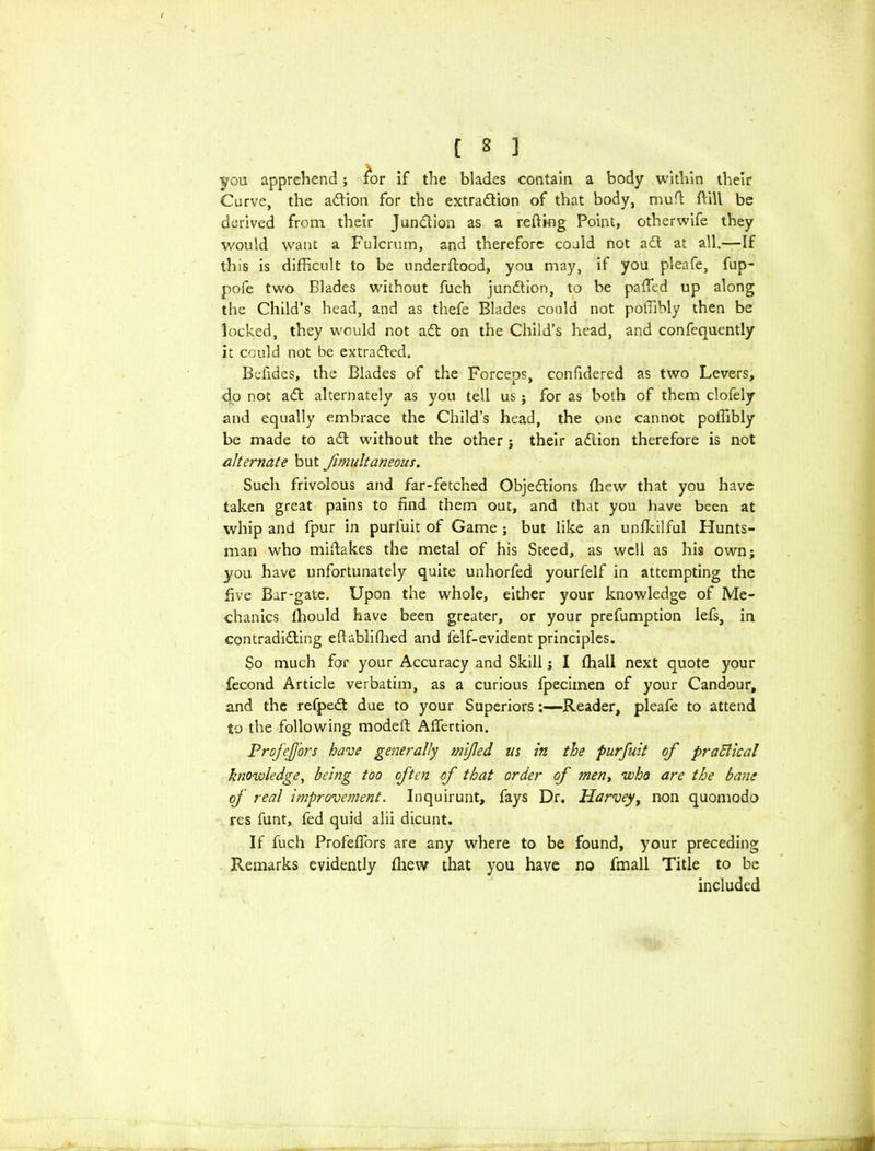 you apprehend; fx>r if the blades contain a body within their Curve, the aCtion for the extraction of that body, muff (till be derived from their Junction as a retting Point, otherwife they would want a Fulcrum, and therefore could not aCt at all.—If this is difficult to be underftood, you may, if you pleafe, fup- pofe two Blades without fuch junction, to be patted up along the Child’s head, and as thefe Blades could not poffibly then be locked, they would not aCt on the Child’s head, and confequently it could not be extracted. Befides, the Blades of the Forceps, confidered as two Levers, do not aCt alternately as you tell us; for as both of them clofely and equally embrace the Child's head, the one cannot poffibly be made to aCt without the other j their aCLion therefore is not alternate but fimultaneous. Such frivolous and far-fetched Objections ffiew that you have taken great pains to find them out, and that you have been at whip and fpur in purfuit of Game ; but like an unfkilful Hunts- man who mittakes the metal of his Steed, as well as his own; you have unfortunately quite unhorfed yourfelf in attempting the five Bar-gate. Upon the whole, either your knowledge of Me- chanics fhould have been greater, or your prefumption lefs, in contradicting ettabliflied and felf-evident principles. So much for your Accuracy and Skill; I fhall next quote your fecond Article verbatim, as a curious fpecimen of your Candour, and the refpeCt due to your Superiors:—Reader, pleafe to attend to the following modeft Affection. ProfeJJors have generally mijled m in the purfuit of practical knowledge, being too often of that order of men, who are the bane of real improvement. Inquirunt, fays Dr. Harvey, non quomodo res funt, fed quid alii dicunt. If fuch Profettbrs are any where to be found, your preceding Remarks evidently fhew that you have no fmall Title to be included i