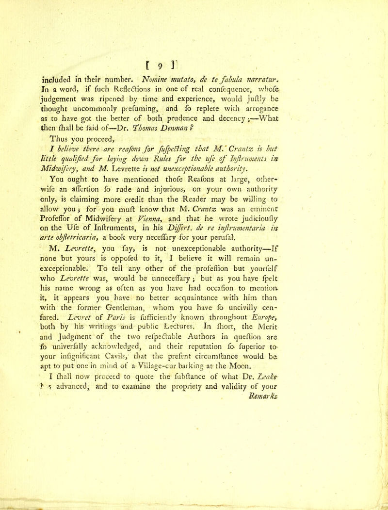 included in their number. Nomine mutato, de te fabula narratur. In a word, if fuch Reflections in one of real confequence, whofe judgement was ripened by time and experience, would jufl ly be thought uncommonly prefuming, and fo replete with arrogance as to have got the better of both prudence and decency y—-What then /hall be laid of—Dr. 'Thomas Denman 2 Thus you proceed, I believe there are reafons for fufpedling that M. Crantz is but little qualified for laying down Rules for the life of Injlruments in Midwifery, and M. Levrette is not unexceptionable authority. You ought to have mentioned thofe Reafons at large, other- wife an aflertion fo rude and injurious, on your own authority only, is claiming more credit than the Reader may be willing to allow you j for you muft know that M. Crantz was an eminent Profeflor of Midwifery at Vienna, and that he wrote judicioufly on the Ufe of Inftruments, in his Dijfert. de re inf rumentaria in arte obfetricaria, a book very neceflfary for your perufal, M. Levrette, you fay, is not unexceptionable authority—If none but yours is oppofed to it, I believe it will remain un- exceptionable. To tell any other of the profeflion but yourfelf who Levrette was, would be unnecefTary ; but as you have fpelt his name wrong as often as you have had occafion to mention, it, it appears you have no better acquaintance with him than with the former Gentleman, whom you have fo uncivilly cen- fured. Lcvret of Paris is fufficiently known throughout Europe, both by his writings and public Lectures, In fhort, the Merit and Judgment of the two refpeCtable Authors in queftion are fo univerfally acknowledged, and their reputation fo fuperior to your infignificant Cavils, that the prefent circumftance would b& apt to put one in mind of a Village-cur barking at the Moon. I fhall now proceed to quote the fubftance of what Dr. Leake Y s advanced, and to examine the propriety and validity of your Remarks,