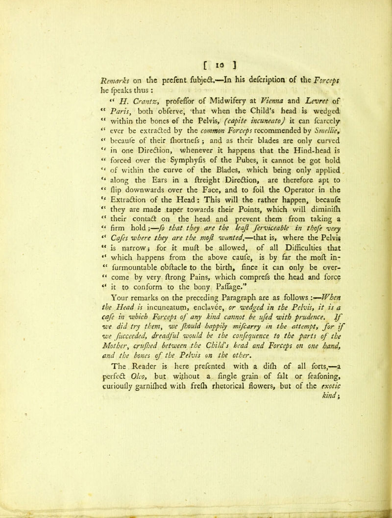 [ ] Remarks on the prefent fubject.—In his defcription of the Forceps he fpeaks thus: “ H. CrantZy profefl'or of Midwifery at Vienna and Levret of <c Paris, both obferve, 'that when the Child’s head is wedged “ within the bones of the Pelvis, (capite incuneato) it can fcarcely “ ever be ex traded by the common Forceps recommended by Smellie, “ becaufe of their ihortnefs ; and as their blades are only curved “ in one Direction, whenever it happens that the Hind-head is “ forced over the Symphyfis of the Pubes, it cannot be got hold “ of within the curve of the Blades, which being only applied “ along the Ears in a {freight Direction, are therefore apt to “ flip downwards over the Face, and to foil the Operator in the t( Extraction of the Head: This will the rather happen, becaufe <l they are made taper towards their Points, which will diminifh “ their contact on the head and prevent them from taking a “ firm hold;—fo that they are the leaji ferviceable in thofe very <c Cafes where they are the mof wanted,—that is, where the Pelvis  is narrow , for it muft be allowed, of all Difficulties that “ which happens from the above caufe, is by far the moil in- “ furmountable obftacle to the birth, fince it can only be over- “ come by very ftrong Pains, which comprefs the head and force “ it to conform to the bony Paflage.’* Your remarks on the preceding Paragraph are as follows When the Head is incuneatum, enclavee, or wedged in the Pelvis, it is a cafe in which Forceps of any kind cannot be ufed with prudence. If we did try them, we fould happily mifcarry in the attempt, for if we fucceeded, dreadful would be the confequence to the parts of the Mother, crufed between the Child's head and Forceps on one hand, and the bones of the Pelvis on the other. The Reader is here prefented with a difh of all forts,—a perfect Oleo, but wi.thout a Angle grain of fait or feafoning, curioufly garnifhed with frelh rhetorical flowers, but of the exotic kind;