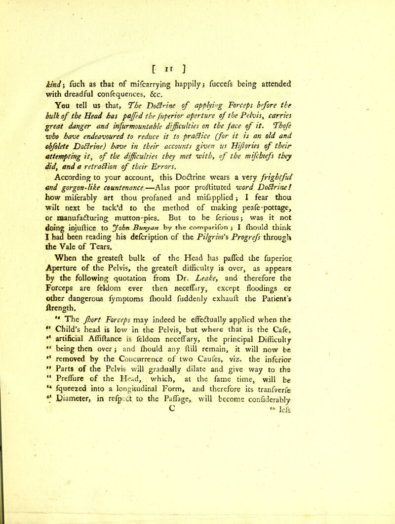 kind; fuch as that of mifcarrying happily j fuccefs being attended with dreadful confequences, &c. You tell us that, The Doci^ine of applying Forceps bfore the bulk of the Head has paffied the fitperior aperture of the Pelvis, carries great danger and infurmountable difficulties on the face of it. Thofe who have endeavoured to reduce it to practice (for it is an old and cbfolete Dodirine) have in their accounts given its Hiftories of their attempting it, of the difficulties they met with, of the mifchiefs they did, and a retradlion of their Errors. According to your account, this Do&rine wears a very frightful and gorgon-like countenance.—Alas poor proftituted word Dodlrine / how miferably art thou profaned and mifapplied j I fear thou wilt next be tack’d to the method of making peafe-pottage, or manufacturing mutton-pies. But to be feriousj was it not doing injuftice to John Bunyan by the comparifon ; I fhould think I had been reading his delcription of the Pilgrim's Progrefs through the Vale of Tears. When the greateft bulk of the Head has pafled the fuperior Aperture of the Pelvis, the greateft difficulty is over, as appears by the following quotation from Dr. Leakey and therefore the Forceps are feldom ever then neceflury, except floodings or other dangerous fymptoms fhould fuddenly exhauft the Patient’s ftrength. ** The fhort Forceps may indeed be effectually applied when the “ Child’s head is low in the Pelvis, but where that is the Cafe, ** artificial Affiftance is feldom neceffary, the principal Difficulty being then over; and fhould any ftill remain, it will now be “ removed by the Concurrence of two Caufes, viz. the inferior II Parts of the Pelvis will gradually dilate and give way to the “ Preflure of the Head, which, at the fame time, will be ** fqueezed into a longitudinal Form, and therefore its tranfverfe ** Diameter, in refpedt to the Paflage, will become conflderably C Ida
