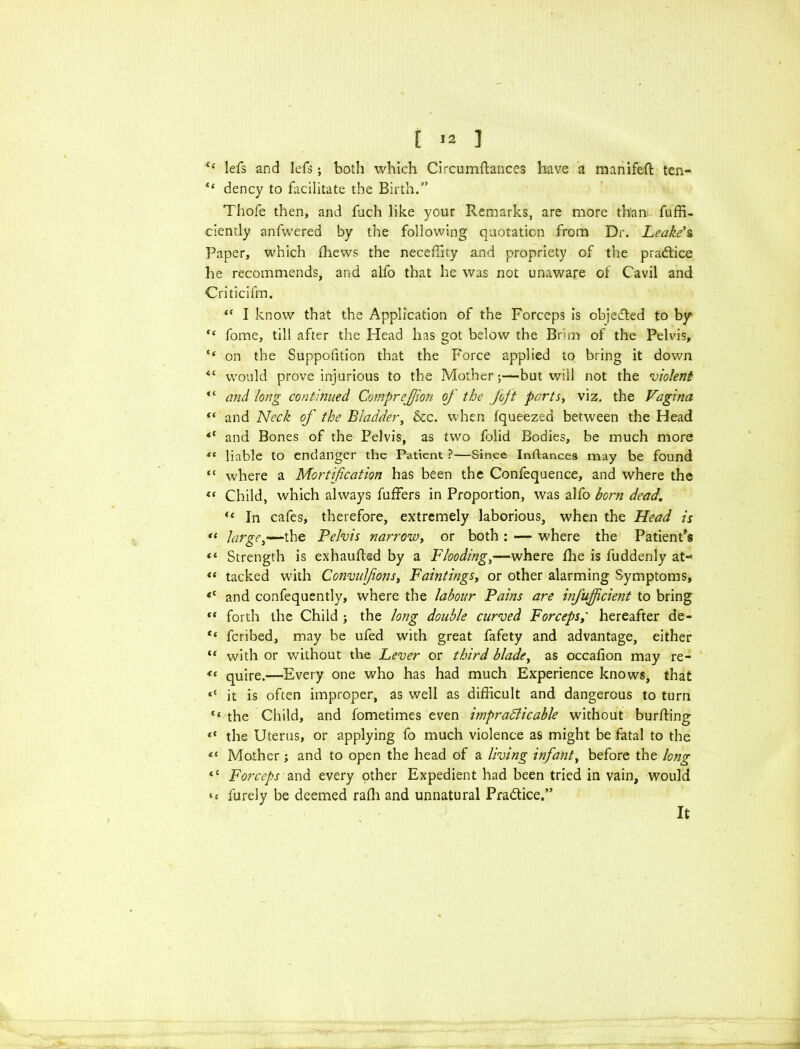 “ lefs and lefs j both which Circumftances have a manifeft ten- “ dency to facilitate the Birth.” Thofe then, and fuch like your Remarks, are more than fuffi- ciently anfwered by the following quotation from Dr. Leake's Paper, which fhews the neceffity and propriety of the practice he recommends, and alfo that he was not unaware of Cavil and Criticifm. “ I know that the Application of the Forceps is objected to by “ fome, till after the Head has got below the Brim of the Pelvis, tf on the Suppofition that the Force applied to bring it down <c would prove injurious to the Mother;—but will not the violent “ and long continued Comprejjion of the foft parts, viz. the Vagina “ and Neck of the Bladder, &c. when fqueezed between the Head <{ and Bones of the Pelvis, as two folid Bodies, be much more t( liable to endanger the Patient ?—Since Inftancea may be found “ where a Mortification has been the Confequence, and where the « Child, which always fuffers in Proportion, was alfo born dead. u In cafes, therefore, extremely laborious, when the Head is “ large,—the Pelvis narrow, or both : — where the Patient's Strength is exhaufted by a Flooding,—where fhe is fuddenly at- « tacked with Convufions, Faintings, or other alarming Symptoms, <c and confequently, where the labour Pains are infujfcient to bring “ forth the Child ; the long double curved Forceps/ hereafter de- “ fcribed, may be ufed with great fafety and advantage, either “ with or without the Lever or third blade, as occafion may re- 4t quire.—Every one who has had much Experience knows, that <c it is often improper, as well as difficult and dangerous to turn “ the Child, and fometimes even impradlicable without burffing *' the Uterus, or applying fo much violence as might be fatal to the e( Mother; and to open the head of a living infant, before the long “ Forceps and every other Expedient had been tried in vain, would furely be deemed raffi and unnatural Pra&ice.” It