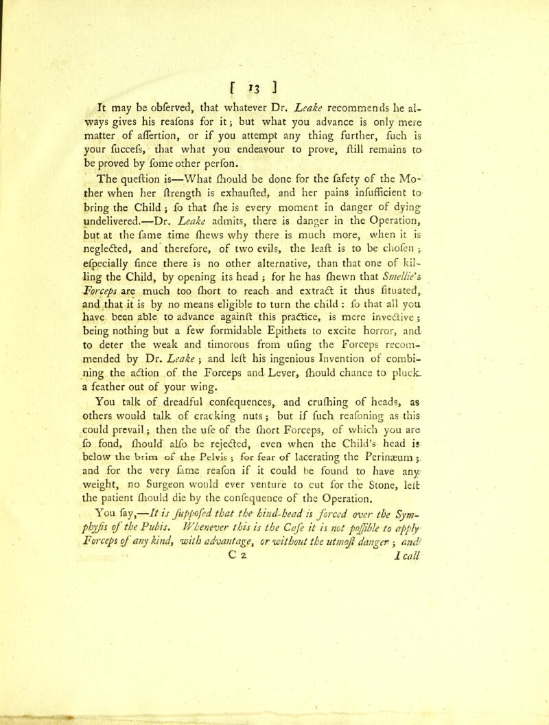 r »3 ] It may be obferved, that whatever Dr. Leake recommends he al- ways gives his reafons for it; but what you advance is only mere matter of aflertion, or if you attempt any thing further, fuch is your fuccefs, that what you endeavour to prove, ftill remains to be proved by fome other perfon. The queftion is—What fhould be done for the fafety of the Mo- ther when her ftrength is exhaufted, and her pains infufficient to bring the Child ; fo that (he is every moment in danger of dying undelivered.-—Dr. Leake admits, there is danger in the Operation, but at the fame time fhews why there is much more, when it is negledted, and therefore, of two evils, the lead; is to be chofen ; efpecially fince there is no other alternative, than that one of kil- ling the Child, by opening its head ; for he has (hewn that Smellie’s Forceps are much too fhort to reach and extract it thus fituated, and that it is by no means eligible to turn the child : fo that all you have been able to advance againft this practice, is mere inventive; being nothing but a few formidable Epithets to excite horror, and to deter the weak and timorous from ufing the Forceps recom- mended by Dr. Leake j and left his ingenious Invention of combi- ning the atftion of the Forceps and Lever, fhould chance to pluck. a feather out of your wing. You talk of dreadful confequences, and crufhing of heads, as others would talk of cracking nuts; but if fuch reafoning as this could prevail; then the ufe of the fhort Forceps, of which you are fo fond, fhould alfo be rejected, even when the Child’s head is below the brim of the Pelvis ; for fear of lacerating the Perinaeum ; and for the very fame reafon if it could he found to have any weight, no Surgeon would ever venture to cut for the Stone, left the patient fhould die by the confequence of the Operation. You fay,—It is fuppofed that the hind-head is forced over the Sym- phyfis of the Pubis. Whenever this is the Cafe it is not pofjible to apply Forceps of any kind, with advantage, or without the utmofi danger ; and‘ C z 1 call