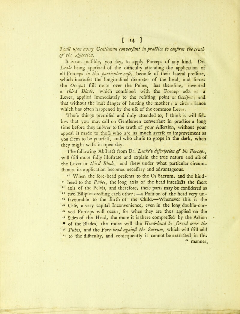 1 call upon every Gentleman converfant in practice to confirm the truth if the AJfertion. It is not polfible, you fay, to apply Forceps of any kind. Dr. 'Leake being apprised of the difficulty attending the application of all Forceps in this particular cafe, becaufe of their lateral preffiurc, which increafes the longitudinal diameter of the head, and forces the Occiput ffill more over the Puhes, has therefore, invented a third Blade, which combined with the Forcep adls as a Lever, applied immediately to the refilling point or Gccip> and that without the lead danger of hurting the mother; a circ .ance which has often happened by the ufe of the common Lever. Thofe things premifed and duly attended to, I think it will fol- low that you may call on Gentlemen converfant in pra&ice a long time before they anfwer to the truth of your Adertion, without your appeal is made to thofe who are as much averfe to improvement as you feem to be yourfelf, and who chufe to grope in the dark, when they might walk in open day. The following Abdradt from Dr. Leake's defeription of his Forceps, will dill more fully illudrate and explain the true nature and ufe of the Lever or third Blade, and ffiew under what particular circum- idances its application becomes necedary and advantageous. f{ When the fore-head prefents to the Os Sacrum, and the hind- “ head to the Pubes, the long axis of the head interfedls the ffiort ee axis of the Pelvis, and therefore, thefe parts may be conddered as ec two Ellipfes eroding each other;—a Poffiion of the head very un- €c favourable to the Birth of the Child.—Whenever this is the “ Cafe, a very capital Inconvenience, even in the long double-cur- « ved Forceps will occur, for when they are thus applied on the ‘c Sides of the Head, the more it is there compreffed by the A&ion * of the Blades, the more will the Hind-head be forced over the *c Pubest and the Fore-head againfi the Sacrum, which will dill add £( to the difficulty, and confequently it cannot be extracted in this “ manner,