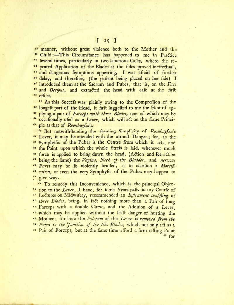 [ >5 ] ** manner, without great violence both to the Mother and the “ Child:—This Circumftance has happened to me in Pradice <c feveral times, particularly in two laborious Cafes, where the re- <c peated Application of the Blades at the fides proved ineffedual; “ and dangerous Symptoms appearing, I was afraid of further “ delay, and therefore, (the patient being placed on her fide) I <c introduced them at the Sacrum and Pubes, that is, on the Face ,c and Occiput, and extracted the head with eafe at the fjrft tf effort. ** As this Succefs was plainly owing to the Compreffion of the “ longeft part of the Head, it firft fuggefted to me the Hint of ap~ ** plying a pair of Forceps with three Blades, one of which may be “ occafionally ufed as a Lever, which will ad on the fame Princi- pie as that of Roonhuyfens. tf But not with (landing the teeming Simplicity of Roonhuyfen5 ** Lever, it may be attended with the utmoft Danger; for, as the (t Symphyfis of the Pubes is the Centre from which it ads, and “ the Point upon which the whole Strefs is laid, whenever much “ force is applied to bring down the head, (Adion and Re-adion 4* being the fame) the Vagina, Neck of the Bladder, and nervous (t Farts may be fo violently bruifed, as to occafion a Mortifi- “ cation, or even the very Symphyfis of the Pubes may happen to ** give way. “ To remedy this Inconvenience, which is the principal Objec- l< tion to the Lever, I have, for fome Years paft, in my Courfe of Ledures on Midwifery, recommended an Injlrument confijling of tc three Blades, being, in fad nothing more than a Pair of long “ Forceps with a double Curve, and the Addition of a Lever, “ which may be applied without the leaf: danger of hurting the “ Mother j for here the Fulcrum of the Lever is removed from the <s Pubes to the 'Jundlion of the two Blades, which not only ad as a “ Pair of Forceps, but at the fame time afford a firm refting Point “ for