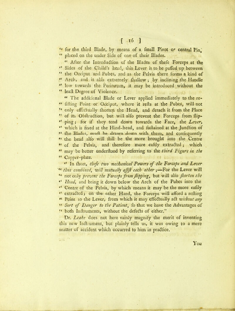 <e for the third Blade, by means of a fmall Pivot 0? central Pin, “ placed on the under Side of one of their Blades. “ After the Introdudion of the Blades of thefe Forceps at the “ Sides of the Child’s head, this Lever is to be paded up between “ the Occiput and Pubes, and as the Pelvis there forms a kind of *( Arch, and is alfo extremely (hallow ; by inclining the Handle “ low towards the Perineum, it may be introduced without the “ lead Degree of Violence. *e The additional Blade or Lever applied immediately to the re- “ fiding Point or Occiput, where it reds at the Pubes, will not te only effedually fhorten the Head, and detach it from the Place “ of its Obdrudion, but will alfo prevent the Forceps from flip- “ ping; for if they tend down towards the Face, the Lever, “ which is fixed at the Hind-head, and fudained at the Jundion of “ the Blades, muft be drawn down with them, and confequently « the head alfo will dill be the more brought into the Centre “ of the Pelvis, and therefore more eafily extraded ■, which “ may be better underdood by referring to the third Figure in the “ Copper-plate. <c In fhort, thefe two mechanical Powers of the Forceps and Lever <e thus combined, will mutually aj/ijl each other;—For the Lever will “ not only prevent the Forceps from flipping, but will alfo foorten the *c Head, and bring it down below the Arch of the Pubes into the ** Centre of the Pelvis, by which means it may be the more eafily “ extraded; on the other Hand, the Forceps will afford a reding Point to the Lever, from which it may effedually ad without any “ Sort of Danger to the Patient, fo that we have the Advantages of 4‘ both Indruments, without the defeds of either.” Dr. Leake does not here vainly magnify the merit of inventing this new Indiument, but plainly tells us, it was owing to a mere matter of accident which occurred to him in pradice. You
