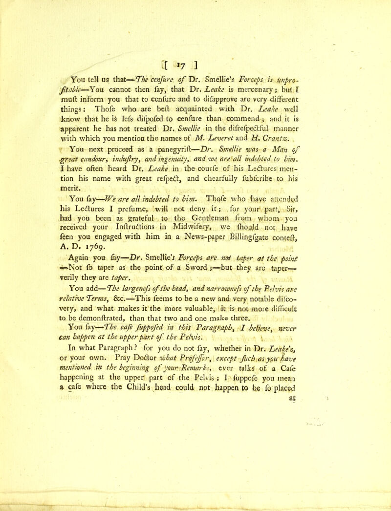 :t *7 ] You tell us that—The cenfure ofDc. Smellier Forceps is unpro- ftable—You cannot then fay, that Dr. Leake is mercenary; but I mu ft inform you that to cenfure and to difapprove are very different things; Thofe who are beft acquainted with Dr. Leake well know that he is lefs difpofed to cenfure than commend ; and it is apparent he has not treated Dr. Smellie in the difrefpedful manner with which you mention the names of M. Leveret and H. Crantz. You next proceed as a panegyrift—Dr. Smellie was a Man of .great candour, indujlry, and ingenuity, and we are all indebted to him. I have often heard Dr. Leake in the courfe of his Ledures men- tion his name with great refped, and chearfully fubfcribe to his merit. You fay—We are all indebted to him. Thofe who have attended his Ledures I prefume, will not deny it; for your part. Sir, had you been as grateful to the Gentleman from whom you received your Inftrudions in Midwifery, we fhoqjd not have feen you engaged with him in a News-paper Billingfgate conteft, A. D. 1769. Again you fay—Dr. Smellie’r Forceps are 7iot taper at the point ~Not fo taper as the point of a Sword ;—but they are taper— verily they are taper. You add—The large nefs of the heady and narrawnefs of the Pelvis are relative TermSy &c.—This feems to be a new and very notable dilco- very, and what makes it the more valuable, it is not more difficult to be demonftrated, than that two and one make three. You fay—The cafe fuppofed in this Paragraph, I believe, never can happen at the upper part of the Pelvis. In what Paragraph ? for you do not fay, whether in Dr. Leake's, or your own. Pray Dodor what Profejfor, except fuch as you have mentioned in the beginning of your Remarks, ever talks' of a Cafe happening at the upper part of the Pelvis ; I fuppofe you mean a cafe where the Child’s head could not happen to be fo placed at