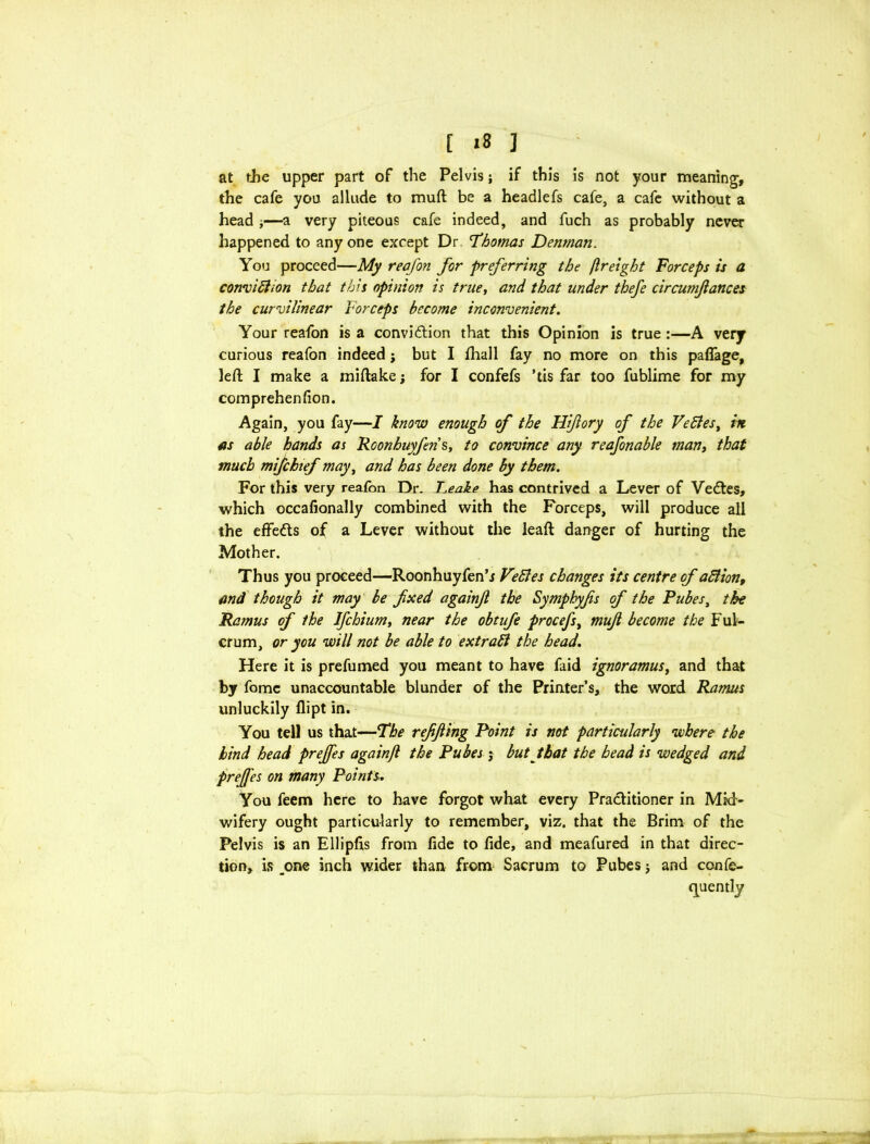 [ «8 ] at the upper part of the Pelvis; if this is not your meaning, the cafe you allude to muft be a headlefs cafe, a cafe without a head *—a very piteous cafe indeed, and fuch as probably never happened to any one except Dr 'Thomas Denman. You proceed—My reafon for preferring the fir eight Forceps is a conviblion that this opinion is true, and that under thefe circumfances the curvilinear Forceps become inconvenient. Your reafon is a conviction that this Opinion is true :—A very curious reafon indeed j but I fhall fay no more on this paffage, left I make a miftake; for I confefs *tis far too fublime for my comprehenfion. Again, you fay—I know enough of the Hifory of the Veftes, in as able hands as Roonhuyfen s, to convince any reafonable man, that much mifchtef may, and has been done by them. For this very reafon Dr. Leake has contrived a Lever of VeCtes, which occafionally combined with the Forceps, will produce all the effects of a Lever without the leaft danger of hurting the Mother. Thus you proceed—Roonhuyfen’j VeSles changes its centre of aStion, and though it may be fxed againjl the Symphyfis of the Rubes, the Ramus of the Ifchium, near the obtufe procefs, mujl become the Ful- crum, or you will not be able to extract the head. Here it is prefumed you meant to have faid ignoramus, and that by fomc unaccountable blunder of the Printer’s, the word Ramus unluckily flipt in. You tell us that—The reffting Point is not particularly where the hind head prejfes againjl the Pubes ; but that the head is wedged and prejfes on many Points. You feem here to have forgot what every Practitioner in Mid- wifery ought particularly to remember, viz. that the Brim of the Pelvis is an Ellipfis from fide to fide, and meafured in that direc- tion, is _one inch wider than from Sacrum to Pubes; and confe-
